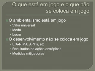 O ambientalismo está em jogo
• Valor universal
• Moda
• Lucro
O desenvolvimento não se coloca em jogo
• EIA-RIMA, APPs, etc
• Resultados de ações antrópicas
• Medidas mitigadoras
 