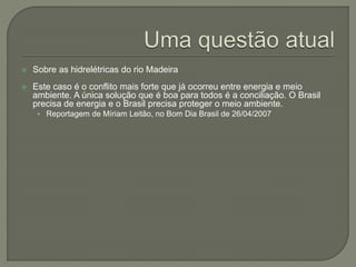  Sobre as hidrelétricas do rio Madeira
 Este caso é o conflito mais forte que já ocorreu entre energia e meio
ambiente. A única solução que é boa para todos é a conciliação. O Brasil
precisa de energia e o Brasil precisa proteger o meio ambiente.
• Reportagem de Míriam Leitão, no Bom Dia Brasil de 26/04/2007
 