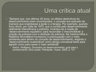  “Sempre que, nos últimos 30 anos, os efeitos destrutivos do
desenvolvimento eram reconhecidos, o conceito era esticado de
maneira que englobasse a lesão e a terapia. Por exemplo, quando
ficou óbvio, por volta de 1970, que a corrida pelo desenvolvimento
realmente intensificava a pobreza, inventou-se a noção de
‘desenvolvimento eqüitativo’ para reconciliar o irreconciliável: a
criação da pobreza com a abolição da pobreza. Na mesma trilha o
Relatório Brundtland incorporou a preocupação com o meio
ambiente para dentro do conceito de desenvolvimento, erigindo o
‘desenvolvimento sustentável’ como abrigo conceitual tanto para
agredir como para sanar o meio ambiente”
• Sachs, Wolfgang. Dicionário do desenvolvimento: guia para o
conhecimento como poder. Petrópolis. Vozes. 2000. p. 121
 