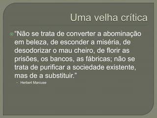 “Não se trata de converter a abominação
em beleza, de esconder a miséria, de
desodorizar o mau cheiro, de florir as
prisões, os bancos, as fábricas; não se
trata de purificar a sociedade existente,
mas de a substituir.”
• Herbert Marcuse
 