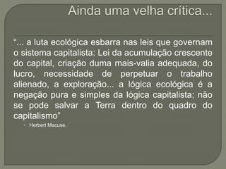 “... a luta ecológica esbarra nas leis que governam
o sistema capitalista: Lei da acumulação crescente
do capital, criação duma mais-valia adequada, do
lucro, necessidade de perpetuar o trabalho
alienado, a exploração... a lógica ecológica é a
negação pura e simples da lógica capitalista; não
se pode salvar a Terra dentro do quadro do
capitalismo”
• Herbert Macuse.
 