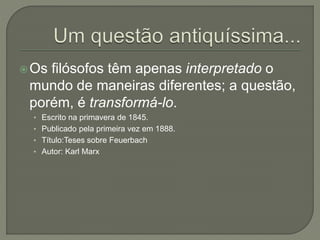 Os filósofos têm apenas interpretado o
mundo de maneiras diferentes; a questão,
porém, é transformá-lo.
• Escrito na primavera de 1845.
• Publicado pela primeira vez em 1888.
• Título:Teses sobre Feuerbach
• Autor: Karl Marx
 