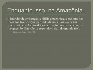  “Inundar de civilização a Hiléia amazônica, a coberto dos
nódulos fronteiriços, partindo de uma base avançada
constituída no Centro-Oeste, em ação coordenada com a
progressão Este-Oeste seguindo o eixo do grande rio”.
• (Golbery do Couto e Silva.1955)
 