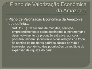  Plano de Valorização Econômica da Amazônia,
que definia...
• “Art. 1° (...) um sistema de medidas, serviços,
empreendimentos e obras destinados a incrementar o
desenvolvimento da produção extrativa, agrícola
pecuária, mineral, industrial e o das relações de troca,
no sentido de melhores padrões sociais de vida e
bem-estar econômico das populações da região e da
expansão da riqueza do país”
 