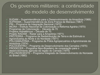  SUDAM – Superintendência para o Desenvolvimento da Amazônia (1966)
 SUFRAMA – Superintendência da Zona Franca de Manaus (1967)
 PIN – Programa de Integração Nacional (1970)
 INCRA – Instituto Nacional de Colonização e Reforma Agrária (1970)
 Programas de Colonização - Década de 70
 Projetos Hidrelétricos – Década de 70
 Projeto RADAM – Radar para a Amazônia (1971)
 PROTERRA – Programa de Redistribuição de Terra e de Estímulo a
Agroindústria do Norte e do Nordeste (1971)
 POLOAMAZÔNIA – Programa de Pólos Agropecuários e Agrominerais da
Amazônia (1974)
 POLOCENTRO – Programa de Desenvolvimento dos Cerrados (1975)
 PRODECER – Programa Nipo-Brasileiro de cooperação para o
desenvolvimento agrícola da região do Cerrado (1975)
 POLONOROESTE – Programa Integrado de Desenvolvimento do Noroeste
do Brasil (1980)
 