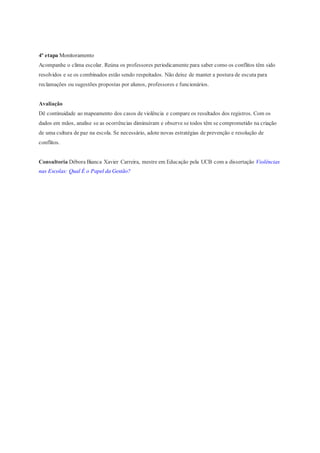 4ª etapa Monitoramento
Acompanhe o clima escolar. Reúna os professores periodicamente para saber como os conflitos têm sido
resolvidos e se os combinados estão sendo respeitados. Não deixe de manter a postura de escuta para
reclamações ou sugestões propostas por alunos, professores e funcionários.
Avaliação
Dê continuidade ao mapeamento dos casos de violência e compare os resultados dos registros. Com os
dados em mãos, analise se as ocorrências diminuíram e observe se todos têm se comprometido na criação
de uma cultura de paz na escola. Se necessário, adote novas estratégias de prevenção e resolução de
conflitos.
Consultoria Débora Bianca Xavier Carreira, mestre em Educação pela UCB com a dissertação Violências
nas Escolas: Qual É o Papel da Gestão?
 