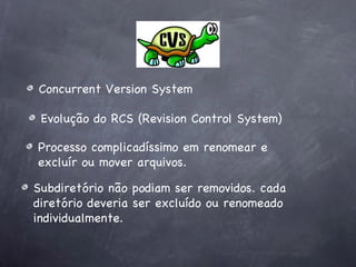 Concurrent Version System

 Evolução do RCS (Revision Control System)

Processo complicadíssimo em renomear e
excluír ou mover arquivos.

Subdiretório não podiam ser removidos. cada
diretório deveria ser excluído ou renomeado
individualmente.
 