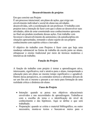 Desenvolvimento de projetos
Em que consiste um Projeto
É um processo intencional, um plano de ações, que exige um
envolvimento individual e social do aluno nas atividades
desenvolvidas, sob a coordenação de um professor. O trabalho com
projetos tem a intenção de fazer com que o aluno ao desenvolver suas
atividades, além de estar construindo seus conhecimentos apresente
no final um produto resultante dessas ações. Este trabalho vem
favorecer o desenvolvimento da autonomia e da autodisciplina em
situações apresentadas, tornando o aluno sujeito do seu próprio
conhecimento com espírito crítico e inovador.
O objetivo do trabalho com Projetos é fazer com que haja uma
mudança substancial na forma de trabalho da escola junto ao aluno,
ultrapassar o ensino tradicional por meio de técnicas modernas e
interativas de trabalho.
                          Função do Projeto


A função do trabalho com projeto é tornar a aprendizagem ativa,
interessante, significativa, real e atrativa para o aluno, transportando a
educação para um plano ao mesmo tempo significativo e agradável.
Dentro dessa perspectiva, os conteúdos teóricos e abstratos deixam de
ser um fim em si mesmo e passam a ser meio para formação de uma
realidade crítica e dinâmica do aluno.
                           Fases do Projeto

    Intenção: quando se pensa nos objetivos educacionais
     envolvidos e nas necessidades de aprendizagem. Trabalha-se
     com a escolha do tema e a identificação do nível de
     conhecimento e das hipóteses. Aqui se define o que será
     trabalhado.
    Preparação: quando se coleta o material bibliográfico, ou outro
     necessário, monta-se textos e buscam-se meios para o
 