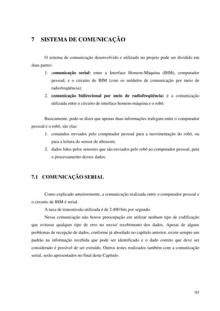 93
7 SISTEMA DE COMUNICAÇÃO
O sistema de comunicação desenvolvido e utilizado no projeto pode ser dividido em
duas partes:
1. comunicação serial: entre a Interface Homem-Máquina (IHM), computador
pessoal, e o circuito de IHM (com os módulos de comunicação por meio de
radiofreqüência);
2. comunicação bidirecional por meio de radiofreqüência: é a comunicação
utilizada entre o circuito de interface homem-máquina e o robô.
Basicamente, pode-se dizer que apenas duas informações trafegam entre o computador
pessoal e o robô, são elas:
1. comandos enviados pelo computador pessoal para a movimentação do robô, ou
para a leitura do sensor de ultrasom;
2. dados lidos pelos sensores que são enviados pelo robô ao computador pessoal, para
o processamento desses dados.
7.1 COMUNICAÇÃO SERIAL
Como explicado anteriormente, a comunicação realizada entre o computador pessoal e
o circuito de IHM é serial.
A taxa de transmissão utilizada é de 2.400 bits por segundo.
Nessa comunicação não houve preocupação em utilizar nenhum tipo de codificação
que evitasse qualquer tipo de erro no envio/ recebimento dos dados. Apesar de alguns
problemas de recepção de dados, conforme já abordado no capítulo anterior, existe sempre um
padrão na informação recebida que pode ser identificado e o dado correto que deve ser
considerado é possível de ser extraído. Outros testes realizados também com a comunicação
serial, serão apresentados no final deste Capítulo.
 