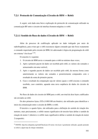 101
7.2.1 Protocolo de Comunicação (Circuito de IHM ↔ Robô)
A seguir, será dada uma breve explicação do protocolo de comunicação utilizado na
comunicação RF entre o circuito de interface homem-máquina e o robô.
7.2.1.1 Sentido do fluxo de dados (Circuito de IHM → Robô)
Além do processo de codificação aplicado no dado trafegado por meio de
radiofreqüência, para evitar que o robô executasse algum comando que não fosse exatamente
o comando requisitado pelo circuito de IHM, foi adicionado à lógica de programação do robô
um sistema “checksum” (44)
.
O conceito é o seguinte:
1. O circuito de IHM envia o comando para o robô no mínimo duas vezes;
2. Após o primeiro pacote de dados ser recebido pelo robô, os valores são somados e
armazenados em uma variável;
3. Após o segundo pacote de dados ser recebido pelo robô, da mesma forma como
anteriormente os valores são somados e posteriormente comparados com o
resultado da soma do primeiro pacote.
4. Caso o resultado da comparação seja de valores iguais o robô executa o comando
recebido, caso contrário, aguarda uma nova seqüência de dados do circuito de
IHM.
No fluxo de dados do circuito de IHM para o robô, um total de doze bytes codificados
são enviados ao robô.
Os dois primeiros bytes, CCh (11001100 em binário), são utilizados para identificar o
início da comunicação entre o circuito de IHM e o robô.
O terceiro e o quarto bytes, são utilizados para a definição do sentido de rotação dos
motores, mais precisamente, o nibble menos significativo do terceiro byte define o sentido de
rotação do motor 1 (direito) e o nibble mais significativo define o sentido de rotação do motor
2 (esquerdo).
44
FONTE: http://en.wikipedia.org/wiki/Checksum (O termo checksum é geralmente utilizado, quando pretende
se referir a algum tipo de cheque redundante.
 
