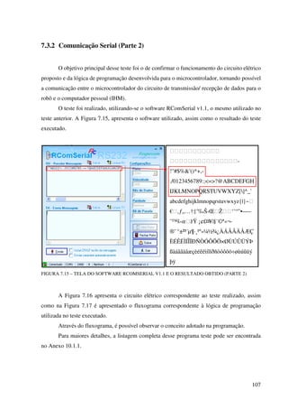 107
7.3.2 Comunicação Serial (Parte 2)
O objetivo principal desse teste foi o de confirmar o funcionamento do circuito elétrico
proposto e da lógica de programação desenvolvida para o microcontrolador, tornando possível
a comunicação entre o microcontrolador do circuito de transmissão/ recepção de dados para o
robô e o computador pessoal (IHM).
O teste foi realizado, utilizando-se o software RComSerial v1.1, o mesmo utilizado no
teste anterior. A Figura 7.15, apresenta o software utilizado, assim como o resultado do teste
executado.
FIGURA 7.15 – TELA DO SOFTWARE RCOMSERIAL V1.1 E O RESULTADO OBTIDO (PARTE 2)
A Figura 7.16 apresenta o circuito elétrico correspondente ao teste realizado, assim
como na Figura 7.17 é apresentado o fluxograma correspondente à lógica de programação
utilizada no teste executado.
Através do fluxograma, é possível observar o conceito adotado na programação.
Para maiores detalhes, a listagem completa desse programa teste pode ser encontrada
no Anexo 10.1.1.

-
!#$%'()*+,-
./0123456789:;=?@ABCDEFGH
IJKLMNOPQRSTUVWXYZ[]^_`
abcdefghijklmnopqrstuvwxyz{|}~
€‚ƒ„…†‡ˆ‰Š‹ŒŽ‘’“”•–—
˜™š›œžŸ ¡¢£¤¥¦§¨©ª«¬-
®¯ °±²³´µ¶·¸¹º»¼½¾¿ÀÁÂÃÄÅÆÇ
ÈÉÊËÌÍÎÏÐÑÒÓÔÕÖ×ØÙÚÛÜÝÞ
ßàáâãäåæçèéêëìíîïðñòóôõö÷øùúûüý
þÿ
 