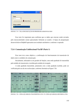 110
FIGURA 7.19 – TELA EM EXECUÇÃO DO PROGRAMA DESENVOLVIDO
Esse teste foi importante para confirmar que os dados que estavam sendo enviados
pelo microcontrolador seriam apresentados fielmente ao usuário. A lógica de programação
desenvolvida no Delphi® apresentou um resultado satisfatório e conforme o esperado.
7.3.4 Comunicação Unidirecional Via RF (Parte 1)
Esse teste teve como objetivo, a confirmação do funcionamento da transmissão de
dados entre os módulos de comunicação.
Inicialmente, utilizando-se um gerador de funções, uma onda quadrada foi transmitida
pelo módulo de transmissão e recebida pelo módulo de recepção.
A onda quadrada transmitida, juntamente com a onda quadrada recebida, pode ser
verificada pelo uso de um osciloscópio, conforme ilustrado na Figura 7.20.
FIGURA 7.20 – ONDA QUADRADA TRANSMITIDA (CH1) VS. ONDA QUADRADA RECEBIDA (CH2)
 