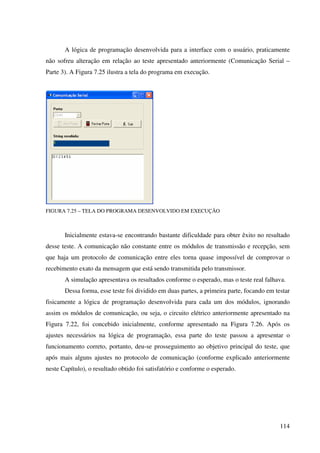114
A lógica de programação desenvolvida para a interface com o usuário, praticamente
não sofreu alteração em relação ao teste apresentado anteriormente (Comunicação Serial –
Parte 3). A Figura 7.25 ilustra a tela do programa em execução.
FIGURA 7.25 – TELA DO PROGRAMA DESENVOLVIDO EM EXECUÇÃO
Inicialmente estava-se encontrando bastante dificuldade para obter êxito no resultado
desse teste. A comunicação não constante entre os módulos de transmissão e recepção, sem
que haja um protocolo de comunicação entre eles torna quase impossível de comprovar o
recebimento exato da mensagem que está sendo transmitida pelo transmissor.
A simulação apresentava os resultados conforme o esperado, mas o teste real falhava.
Dessa forma, esse teste foi dividido em duas partes, a primeira parte, focando em testar
fisicamente a lógica de programação desenvolvida para cada um dos módulos, ignorando
assim os módulos de comunicação, ou seja, o circuito elétrico anteriormente apresentado na
Figura 7.22, foi concebido inicialmente, conforme apresentado na Figura 7.26. Após os
ajustes necessários na lógica de programação, essa parte do teste passou a apresentar o
funcionamento correto, portanto, deu-se prosseguimento ao objetivo principal do teste, que
após mais alguns ajustes no protocolo de comunicação (conforme explicado anteriormente
neste Capítulo), o resultado obtido foi satisfatório e conforme o esperado.
 