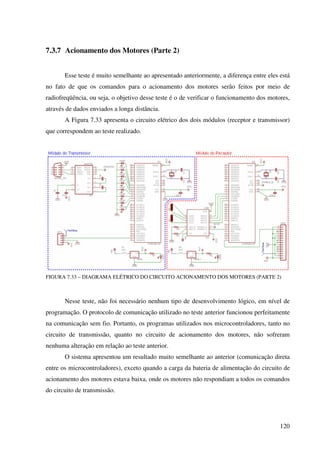 120
7.3.7 Acionamento dos Motores (Parte 2)
Esse teste é muito semelhante ao apresentado anteriormente, a diferença entre eles está
no fato de que os comandos para o acionamento dos motores serão feitos por meio de
radiofreqüência, ou seja, o objetivo desse teste é o de verificar o funcionamento dos motores,
através de dados enviados a longa distância.
A Figura 7.33 apresenta o circuito elétrico dos dois módulos (receptor e transmissor)
que correspondem ao teste realizado.
FIGURA 7.33 – DIAGRAMA ELÉTRICO DO CIRCUITO ACIONAMENTO DOS MOTORES (PARTE 2)
Nesse teste, não foi necessário nenhum tipo de desenvolvimento lógico, em nível de
programação. O protocolo de comunicação utilizado no teste anterior funcionou perfeitamente
na comunicação sem fio. Portanto, os programas utilizados nos microcontroladores, tanto no
circuito de transmissão, quanto no circuito de acionamento dos motores, não sofreram
nenhuma alteração em relação ao teste anterior.
O sistema apresentou um resultado muito semelhante ao anterior (comunicação direta
entre os microcontroladores), exceto quando a carga da bateria de alimentação do circuito de
acionamento dos motores estava baixa, onde os motores não respondiam a todos os comandos
do circuito de transmissão.
 