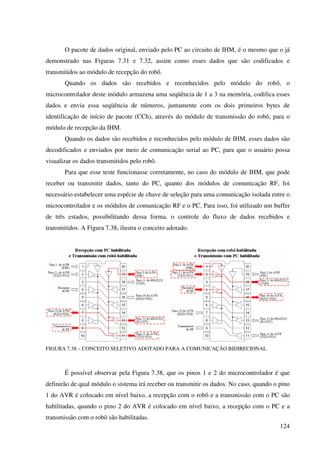 124
O pacote de dados original, enviado pelo PC ao circuito de IHM, é o mesmo que o já
demonstrado nas Figuras 7.31 e 7.32, assim como esses dados que são codificados e
transmitidos ao módulo de recepção do robô.
Quando os dados são recebidos e reconhecidos pelo módulo do robô, o
microcontrolador deste módulo armazena uma seqüência de 1 a 3 na memória, codifica esses
dados e envia essa seqüência de números, juntamente com os dois primeiros bytes de
identificação de início de pacote (CCh), através do módulo de transmissão do robô, para o
módulo de recepção da IHM.
Quando os dados são recebidos e reconhecidos pelo módulo de IHM, esses dados são
decodificados e enviados por meio de comunicação serial ao PC, para que o usuário possa
visualizar os dados transmitidos pelo robô.
Para que esse teste funcionasse corretamente, no caso do módulo de IHM, que pode
receber ou transmitir dados, tanto do PC, quanto dos módulos de comunicação RF, foi
necessário estabelecer uma espécie de chave de seleção para uma comunicação isolada entre o
microcontrolador e os módulos de comunicação RF e o PC. Para isso, foi utilizado um buffer
de três estados, possibilitando dessa forma, o controle do fluxo de dados recebidos e
transmitidos. A Figura 7.38, ilustra o conceito adotado.
FIGURA 7.38 – CONCEITO SELETIVO ADOTADO PARA A COMUNICAÇÃO BIDIRECIONAL
É possível observar pela Figura 7.38, que os pinos 1 e 2 do microcontrolador é que
definirão de qual módulo o sistema irá receber ou transmitir os dados. No caso, quando o pino
1 do AVR é colocado em nível baixo, a recepção com o robô e a transmissão com o PC são
habilitadas, quando o pino 2 do AVR é colocado em nível baixo, a recepção com o PC e a
transmissão com o robô são habilitadas.
 