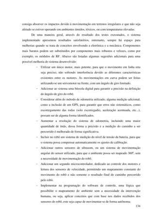 134
consiga absorver os impactos devido à movimentação em terrenos irregulares e que não seja
afetado se estiver operando em ambientes úmidos, tóxicos, ou com temperaturas elevadas.
De uma maneira geral, através do resultado dos testes executados, o sistema
implementado apresentou resultados satisfatórios, entretanto, sempre há espaço para
melhorias quando se trata de conceitos envolvendo a eletrônica e a mecânica. Componentes
mais baratos podem ser substituídos por componentes mais robustos e velozes, como por
exemplo, os módulos de RF. Abaixo são listadas algumas sugestões adicionais para uma
possível melhoria do sistema desenvolvido:
- Utilizar um único motor, mais potente, para que o movimento em linha reta
seja preciso, não sofrendo interferência devido as diferentes características
existentes entre os motores. As movimentações em curva podem ser feitas
utilizando-se um servomotor na frente, com um ângulo de giro limitado.
- Adicionar ao sistema uma bússola digital para garantir a precisão na definição
do ângulo de giro do robô.
- Considerar além do método de odometria utilizado, alguma medição adicional,
como a inclusão de um GPS, para garantir que erros não sistemáticos, como
escorregamento das rodas (solo escorregadio, aceleração acentuada, etc...),
possam ser de alguma forma identificados.
- Aumentar a resolução do sistema de odometria, incluindo uma maior
quantidade de ímãs, dessa forma a precisão e a medição do caminho a ser
percorrido é melhorado de forma significativa.
- Incluir no robô um sistema de medição do nível de tensão da bateria, para que
o sistema possa compensar automaticamente os ajustes de calibração.
- Adicionar outros sensores de ultrasom, ou um sistema de movimentação
angular do sensor utilizado, para que o ambiente possa ser mapeado 360º, sem
a necessidade de movimentação do robô.
- Adicionar um segundo microcontrolador, dedicado ao controle dos motores e
leitura dos sensores de velocidade, permitindo um mapeamento constante do
movimento do robô e não somente o resultado final do caminho percorrido
pelo robô.
- Implementar na programação do software de controle, uma lógica que
possibilite o mapeamento do ambiente sem a necessidade da intervenção
humana, ou seja, aplicar conceitos que com base nos dados recebidos dos
sensores do robô, este seja capaz de movimentar-se de forma autônoma.
 