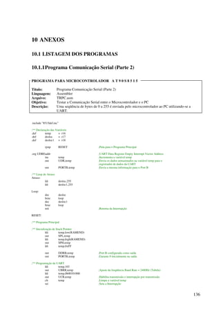 136
10 ANEXOS
10.1 LISTAGEM DOS PROGRAMAS
10.1.1Programa Comunicação Serial (Parte 2)
PROGRAMA PARA MICROCONTROLADOR A T 9 0 S 8 5 1 5
Título: Programa Comunicação Serial (Parte 2)
Linguagem: Assembler
Arquivo: TRPC.asm
Objetivo: Testar a Comunicação Serial entre o Microcontrolador e o PC
Descrição: Uma seqüência de bytes de 0 a 255 é enviada pelo microcontrolador ao PC utilizando-se a
UART.
.include 8515def.inc
;** Declaração das Variáveis
.def temp = r16
.def desloc = r17
.def desloc1 = r18
rjmp RESET ;Pula para o Programa Principal
.org UDREaddr ;UART Data Register Empty Interrupt Vector Address
inc temp ;Incrementa a variável temp
out UDR,temp ;Envia os dados armazenados na variável temp para o
;registrador de dados da UART
out PORTB,temp ;Envia a mesma informação para o Port B
;** Loop de Atraso
Atraso:
ldi desloc,255
ldi desloc1,255
Loop:
dec desloc
brne loop
dec desloc1
brne loop
reti ;Retorna da Interrupção
RESET:
;** Programa Principal
;** Inicialização de Stack Pointer
ldi temp,low(RAMEND)
out SPL,temp
ldi temp,high(RAMEND)
out SPH,temp
ldi temp,0xFF
out DDRB,temp ;Port B configurada como saída
out PORTB,temp ;Garante 0 inicialmente na saída
;** Programação da UART
ldi temp,103
out UBRR,temp ;Ajuste da freqüência Baud Rate = 2400Hz (Tabela)
ldi temp,0b00101000
out UCR,temp ;Habilita transmissão e interrupção por transmissão
clr temp ;Limpa a variável temp
sei ;Seta a Interrupção
 