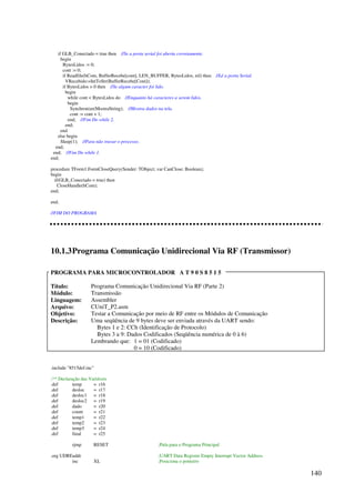 140
if GLB_Conectado = true then //Se a porta serial foi aberta corretamente.
begin
BytesLidos := 0;
cont := 0;
if Readfile(hCom, BufferRecebe[cont], LEN_BUFFER, BytesLidos, nil) then //Lê a porta Serial.
VRecebido:=IntToStr(BufferRecebe[Cont]);
if BytesLidos  0 then //Se algum caracter foi lido.
begin
while cont  BytesLidos do //Enquanto há caracteres a serem lidos.
begin
Synchronize(MostraString); //Mostra dados na tela.
cont := cont + 1;
end; //Fim Do while 2.
end;
end
else begin
Sleep(1); //Para não travar o processo.
end;
end; //Fim Do while 1.
end;
procedure TForm1.FormCloseQuery(Sender: TObject; var CanClose: Boolean);
begin
if(GLB_Conectado = true) then
CloseHandle(hCom);
end;
end.
//FIM DO PROGRAMA
10.1.3Programa Comunicação Unidirecional Via RF (Transmissor)
PROGRAMA PARA MICROCONTROLADOR A T 9 0 S 8 5 1 5
Título: Programa Comunicação Unidirecional Via RF (Parte 2)
Módulo: Transmissão
Linguagem: Assembler
Arquivo: CUniT_P2.asm
Objetivo: Testar a Comunicação por meio de RF entre os Módulos de Comunicação
Descrição: Uma seqüência de 9 bytes deve ser enviada através da UART sendo:
Bytes 1 e 2: CCh (Identificação de Protocolo)
Bytes 3 a 9: Dados Codificados (Seqüência numérica de 0 à 6)
Lembrando que: 1 = 01 (Codificado)
0 = 10 (Codificado)
.include 8515def.inc
;** Declaração das Variáveis
.def temp = r16
.def desloc = r17
.def desloc1 = r18
.def desloc2 = r19
.def dado = r20
.def count = r21
.def temp1 = r22
.def temp2 = r23
.def temp3 = r24
.def final = r25
rjmp RESET ;Pula para o Programa Principal
.org UDREaddr ;UART Data Register Empty Interrupt Vector Address
inc XL ;Posiciona o ponteiro
 