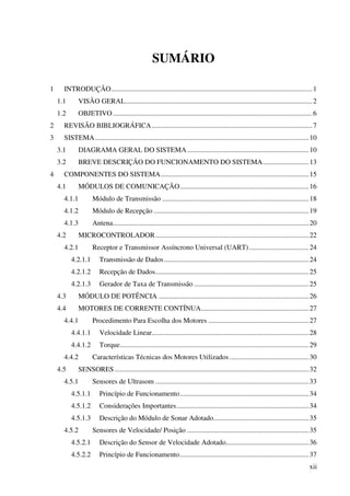 xii
SUMÁRIO
1 INTRODUÇÃO..................................................................................................................1
1.1 VISÃO GERAL..........................................................................................................2
1.2 OBJETIVO.................................................................................................................6
2 REVISÃO BIBLIOGRÁFICA...........................................................................................7
3 SISTEMA.........................................................................................................................10
3.1 DIAGRAMA GERAL DO SISTEMA.....................................................................10
3.2 BREVE DESCRIÇÃO DO FUNCIONAMENTO DO SISTEMA..........................13
4 COMPONENTES DO SISTEMA....................................................................................15
4.1 MÓDULOS DE COMUNICAÇÃO.........................................................................16
4.1.1 Módulo de Transmissão ...................................................................................18
4.1.2 Módulo de Recepção ........................................................................................19
4.1.3 Antena...............................................................................................................20
4.2 MICROCONTROLADOR.......................................................................................22
4.2.1 Receptor e Transmissor Assíncrono Universal (UART)..................................24
4.2.1.1 Transmissão de Dados..................................................................................24
4.2.1.2 Recepção de Dados.......................................................................................25
4.2.1.3 Gerador de Taxa de Transmissão .................................................................25
4.3 MÓDULO DE POTÊNCIA .....................................................................................26
4.4 MOTORES DE CORRENTE CONTÍNUA.............................................................27
4.4.1 Procedimento Para Escolha dos Motores .........................................................27
4.4.1.1 Velocidade Linear.........................................................................................28
4.4.1.2 Torque...........................................................................................................29
4.4.2 Características Técnicas dos Motores Utilizados.............................................30
4.5 SENSORES ..............................................................................................................32
4.5.1 Sensores de Ultrasom .......................................................................................33
4.5.1.1 Princípio de Funcionamento.........................................................................34
4.5.1.2 Considerações Importantes...........................................................................34
4.5.1.3 Descrição do Módulo de Sonar Adotado......................................................35
4.5.2 Sensores de Velocidade/ Posição .....................................................................35
4.5.2.1 Descrição do Sensor de Velocidade Adotado...............................................36
4.5.2.2 Princípio de Funcionamento.........................................................................37
 