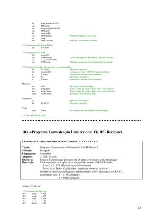 142
ldi temp,low(RAMEND)
out SPL,temp
ldi temp,high(RAMEND)
out SPH,temp
ldi temp,0xFF
out DDRB,temp ;Port B configurada como saída
ser temp
out PORTB,temp ;Garante 0 inicialmente na saída
;** Inicialização do Vetor de Dados
ldi XH,0x00
;** Programação da UART
ldi temp,103
out UBRR,temp ;Ajuste da freqüência Baud Rate = 2400Hz (Tabela)
ldi temp,0b00101000
out UCR,temp ;Habilita transmissão e interrupção por transmissão
;** Armazenamento das informações a serem transmitidas
ldi XL,0x60 ;Posiciona o ponteiro
ldi temp,0xCC ;Armazena o valor 11001100b na variável temp
st X,temp ;Armazena o mesmo valor no ponteiro
inc XL ;Incrementa o ponteiro
st X,temp ;Armazena o mesmo valor no ponteiro
MaisUm:
inc dado ;Incrementa a variável dado
mov temp,dado ;Copia o valor da variável dado para a variável temp
mov temp2,dado ;Copia o valor da variável dado para a variável temp2
rjmp Codificando ;Pula para o bloco Codificando
Transmitir:
sei ;Habilita a Interrupção
ldi XL,0x5F ;Posiciona o ponteiro
Volta:
rjmp Volta ;Fica nele mesmo até receber uma interrupção
;** FIM DO PROGRAMA
10.1.4Programa Comunicação Unidirecional Via RF (Receptor)
PROGRAMA PARA MICROCONTROLADOR A T 9 0 S 8 5 1 5
Título: Programa Comunicação Unidirecional Via RF (Parte 2)
Módulo: Recepção
Linguagem: Assembler
Arquivo: CUniT_P2.asm
Objetivo: Testar a Comunicação por meio de RF entre os Módulos de Comunicação
Descrição: Uma seqüência de 9 bytes deve ser recebida através da UART sendo:
Bytes 1 e 2: CCh (Identificação de Protocolo)
Bytes 3 a 9: Dados Codificados (Seqüência numérica de 0 à 6)
Por fim, os dados decodificados são transmitidos ao PC utilizando-se a UART.
Lembrando que: 1 = 01 (Codificado)
0 = 10 (Codificado)
.include 8515def.inc
;** Declaração das Variáveis
.def temp = r16
.def temp1 = r17
.def final = r18
.def count = r19
.def desloc = r20
 
