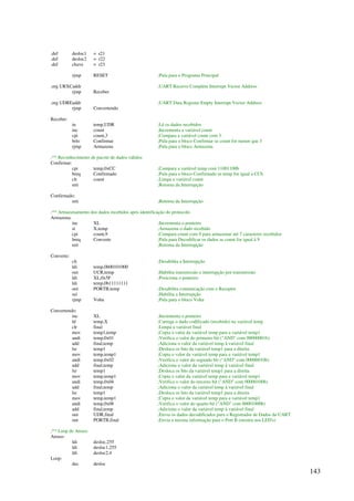 143
.def desloc1 = r21
.def desloc2 = r22
.def chave = r23
rjmp RESET ;Pula para o Programa Principal
.org URXCaddr ;UART Receive Complete Interrupt Vector Address
rjmp Receber
.org UDREaddr ;UART Data Register Empty Interrupt Vector Address
rjmp Convertendo
Receber:
in temp,UDR ;Lê os dados recebidos
inc count ;Incrementa a variável count
cpi count,3 ;Compara a variável count com 3
brlo Confirmar ;Pula para o bloco Confirmar se count for menor que 3
rjmp Armazena ;Pula para o bloco Armazena
;** Reconhecimento de pacote de dados válidos
Confirmar:
cpi temp,0xCC ;Compara a variável temp com 11001100b
breq Confirmado ;Pula para o bloco Confirmado se temp for igual a CCh
clr count ;Limpa a variável count
reti ;Retorna da Interrupção
Confirmado:
reti ;Retorna da Interrupção
;** Armazenamento dos dados recebidos após identificação do protocolo
Armazena:
inc XL ;Incrementa o ponteiro
st X,temp ;Armazena o dado recebido
cpi count,9 ;Compara count com 9 para armazenar até 7 caracteres recebidos
breq Converte ;Pula para Decodificar os dados se count for igual à 9
reti ;Retorna da Interrupção
Converte:
cli ;Desabilita a Interrupção
ldi temp,0b00101000
out UCR,temp ;Habilita transmissão e interrupção por transmissão
ldi XL,0x5F ;Posiciona o ponteiro
ldi temp,0b11111111
out PORTB,temp ;Desabilita comunicação com o Receptor
sei ;Habilita a Interrupção
rjmp Volta ;Pula para o bloco Volta
Convertendo:
inc XL ;Incrementa o ponteiro
ld temp,X ;Carrega o dado codificado (recebido) na variável temp
clr final ;Limpa a variável final
mov temp1,temp ;Copia o valor da variável temp para a variável temp1
andi temp,0x01 ;Verifica o valor do primeiro bit (AND com 00000001b)
add final,temp ;Adiciona o valor da variável temp à variável final
lsr temp1 ;Desloca os bits da variável temp1 para a direita
mov temp,temp1 ;Copia o valor da variável temp para a variável temp1
andi temp,0x02 ;Verifica o valor do segundo bit (AND com 00000010b)
add final,temp ;Adiciona o valor da variável temp à variável final
lsr temp1 ;Desloca os bits da variável temp1 para a direita
mov temp,temp1 ;Copia o valor da variável temp para a variável temp1
andi temp,0x04 ;Verifica o valor do terceiro bit (AND com 00000100b)
add final,temp ;Adiciona o valor da variável temp à variável final
lsr temp1 ;Desloca os bits da variável temp1 para a direita
mov temp,temp1 ;Copia o valor da variável temp para a variável temp1
andi temp,0x08 ;Verifica o valor do quarto bit (AND com 00001000b)
add final,temp ;Adiciona o valor da variável temp à variável final
out UDR,final ;Envia os dados decodificados para o Registrador de Dados da UART
out PORTB,final ;Envia a mesma informação para o Port B (mostra nos LED's)
;** Loop de Atraso
Atraso:
ldi desloc,255
ldi desloc1,255
ldi desloc2,4
Loop:
dec desloc
 