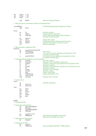 145
.def desloc1 = r19
.def desloc2 = r20
.def temp3 = r21
rjmp RESET ;Pula para o Programa Principal
;** Bloco para iniciar a transmissão dos dados ao Computador Pessoal
.org UDREaddr ;UART Data Register Empty Interrupt Vector Address
rjmp Enviar
Enviar:
inc XL ;Posiciona o ponteiro
ld temp,X ;Carrega o dado na variável temp
out UDR,temp ;Envia os dados armazenados na variável temp para o
;registrador de dados da UART
ldi desloc2,2
rcall Atraso ;Chama o bloco Atraso
cpi XL,0x62 ;Compara para saber se o último caractere foi enviado
breq DeNovo ;Pula para o bloco DeNovo (reiniciar o processo)
reti ;Retorna da Interrupção
;** Bloco para parar a contagem do Timer
PararCont:
ldi temp,(0CS11)|(0CS10)
out TCCR1B,temp ;Para o Timer
in temp2,TCNT1L ;Lê o valor do byte menos significativo do registrador de 16 bits
;e armazena na variável temp2
in temp3,TCNT1H ;Lê o valor do byte mais significativo do registrador de 16 bits
;e armazena na variável temp3
;** Armazenamento das informações a serem transmitidas
ldi XL,0x60 ;Posiciona o ponteiro
ldi temp,0xCC ;Armazena o valor 11001100b na variável temp
st X,temp3 ;Armazena o valor do byte mais significativo do registrador de 16 bits
inc XL ;Incrementa o ponteiro
st X,temp2 ;Armazena o valor do byte menos significativo do registrador de 16 bits
inc XL ;Incrementa o ponteiro
st X,temp ;Armazena o valor 11001100b
ldi XL,0x5F ;Posiciona o ponteiro
clr temp ;Limpa a variável temp
out TCNT1H,temp ;Limpa o registrador de 16 bits
out TCNT1L,temp
rjmp Transmitir ;Pula para o bloco Transmitir
;** Loop de Atraso
Atraso:
cli ;Desabilita a Interrupção
ldi desloc,255
ldi desloc1,255
Loop:
dec desloc
brne loop
dec desloc1
brne loop
dec desloc2
brne loop
ret
RESET:
;** Programa Principal
;** Inicialização de Stack Pointer
ldi temp,low(RAMEND)
out SPL,temp
ldi temp,high(RAMEND)
out SPH,temp
ldi temp,0b11111110
out DDRB,temp ;Pino 0 do Port B configurado como entrada
;demais pinos configurados como saída
;** Inicialização do Vetor de Dados
ldi XH,0x00
;** Programação da UART
ldi temp,103
out UBRR,temp ;Ajuste da freqüência Baud Rate = 2400Hz (Tabela)
 