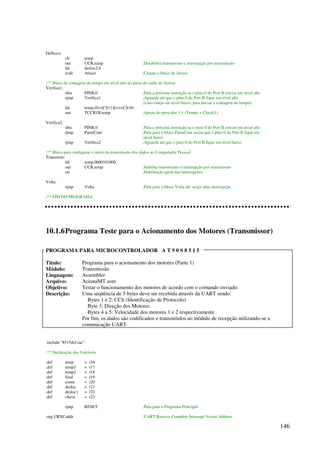 146
DeNovo:
clr temp
out UCR,temp ;Desabilita transmissão e interrupção por transmissão
ldi desloc2,6
rcall Atraso ;Chama o bloco de Atraso
;** Bloco de contagem do tempo em nível alto do pulso de saída do Sensor
Verifica1:
sbis PINB,0 ;Pula a próxima instrução se o pino 0 do Port B estiver em nível alto
rjmp Verifica1 ;Aguarda até que o pino 0 do Port B fique em nível alto
;(caso esteja em nível baixo, para iniciar a contagem do tempo)
ldi temp,(0CS11)|(1CS10)
out TCCR1B,temp ;Ajuste do prescaler 1:1 (Tempo = Clock/1)
Verifica2:
sbis PINB,0 ;Pula a próxima instrução se o pino 0 do Port B estiver em nível alto
rjmp PararCont ;Pula para o bloco PararCont assim que o pino 0 do Port B fique em
;nível baixo
rjmp Verifica2 ;Aguarda até que o pino 0 do Port B fique em nível baixo
;** Bloco para configurar o início da transmissão dos dados ao Computador Pessoal
Transmitir:
ldi temp,0b00101000
out UCR,temp ;Habilita transmissão e interrupção por transmissão
sei ;Habilitação geral das interrupções
Volta:
rjmp Volta ;Pula para o bloco Volta até surgir uma interrupção
;** FIM DO PROGRAMA
10.1.6Programa Teste para o Acionamento dos Motores (Transmissor)
PROGRAMA PARA MICROCONTROLADOR A T 9 0 S 8 5 1 5
Título: Programa para o acionamento dos motores (Parte 1)
Módulo: Transmissão
Linguagem: Assembler
Arquivo: AcionaMT.asm
Objetivo: Testar o funcionamento dos motores de acordo com o comando enviado.
Descrição: Uma seqüência de 5 bytes deve ser recebida através da UART sendo:
Bytes 1 e 2: CCh (Identificação de Protocolo)
Byte 3: Direção dos Motores
Bytes 4 a 5: Velocidade dos motores 1 e 2 respectivamente
Por fim, os dados são codificados e transmitidos ao módulo de recepção utilizando-se a
comunicação UART.
.include 8515def.inc
;** Declaração das Variáveis
.def temp = r16
.def temp1 = r17
.def temp2 = r18
.def final = r19
.def count = r20
.def desloc = r21
.def desloc1 = r22
.def chave = r23
rjmp RESET ;Pula para o Programa Principal
.org URXCaddr ;UART Receive Complete Interrupt Vector Address
 