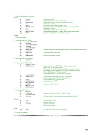 151
;** Bloco de acionamento dos motores
Aciona:
ldi XL,0x80 ;Posiciona o ponteiro
ld temp,X ;Copia o dado armazenado na variável temp
out PORTB,temp ;Manda para o PortB o comando de direção dos motores
inc XL ;Incrementa o ponteiro
ld temp,X ;Copia o dado armazenado na variável temp
out OCR1AL,temp ;Configura a velocidade do PWM A de acordo com o valor recebido
inc XL ;Incrementa o ponteiro
ld temp,X ;Copia o dado armazenado na variável temp
out OCR1BL,temp ;Configura a velocidade do PWM B de acordo com o valor recebido
rjmp DeNovo ;Pula para o bloco DeNovo para reiniciar o processo
RESET:
;** Programa Principal
;** Inicialização de Stack Pointer
ldi temp,low(RAMEND)
out SPL,temp
ldi temp,high(RAMEND)
out SPH,temp
ldi temp,0b00100000
out DDRD,temp ;Pino OC1A definido como saída demais bits do PortD configurados como entrada
ldi temp,0xFF
out DDRB,temp ;Port B configurada como saída
ser temp
out PORTB,temp ;Garante 0 inicialmente na saída
;** Inicialização do Vetor de Dados
ldi XH,0x00
;** Configuração do PWM (A e B)
ldi temp,0b11110001
out TCCR1A,temp ;Configuração do modo PWM 8 bits e seleção da seguinte ação
;para os pinos OC1B e OC1A (PD5):
;Clear quando o valor de comparação atingido na contagem crescente
;Seta quando o valor de comparação atingido na contagem decrescente
;O pino OC1B é a saída PWM para o motor 2
;O pino OC1A (PD5) é a saída PWM para o motor 1
ldi temp,0b00000001
out TCCR1B,temp ;Libera timer1, incrementado pelo clock sem prescaler
;Portanto freqüência do PWM = freqüência do clock
ldi temp,0 ;Zera o conteúdo dos registradores altos
out OCR1AH,temp ;Referências para o PWM
out OCR1BH,temp
ldi temp,255 ;Força a velocidade inicial = 0
out OCR1AL,temp
out OCR1BL,temp
;** Programação da UART
ldi temp,103
out UBRR,temp ;Ajuste da freqüência Baud Rate = 2400Hz (Tabela)
ldi temp,0b10010000
out UCR,temp ;Habilita recepção e interrupção por recepção completa de dados
DeNovo:
clr count ;Limpa a variável count
clr temp ;Limpa a variável temp
ldi XL,0x5F ;Posiciona o ponteiro
sei ;Habilita a Interrupção
Volta:
rjmp Volta ;Fica nele mesmo até receber uma interrupção
;** FIM DO PROGRAMA
 