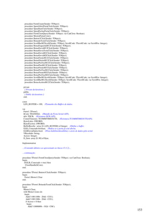 153
procedure FormCreate(Sender: TObject);
procedure SpeedAbrirPortaClick(Sender: TObject);
procedure SpeedSairClick(Sender: TObject);
procedure SpeedFecharPortaClick(Sender: TObject);
procedure FormCloseQuery(Sender: TObject; var CanClose: Boolean);
procedure MostraPortasCom();
procedure Button1Click(Sender: TObject);
procedure BotaodeTesteClick(Sender: TObject);
procedure ScrollBarM2Scroll(Sender: TObject; ScrollCode: TScrollCode; var ScrollPos: Integer);
procedure BotaoEsquerdaM12Click(Sender: TObject);
procedure BotaoEnviaM12Click(Sender: TObject);
procedure BotaoEnviaTesteClick(Sender: TObject);
procedure BotaoEnviaM1Click(Sender: TObject);
procedure BotaoEnviaM2Click(Sender: TObject);
procedure BotaoFrenteM12Click(Sender: TObject);
procedure BotaoDireitaM12Click(Sender: TObject);
procedure BotaoPraTrasM12Click(Sender: TObject);
procedure BotaoParaM12Click(Sender: TObject);
procedure BotaoFrenteM1Click(Sender: TObject);
procedure BotaoPraTrasM1Click(Sender: TObject);
procedure BotaoFrenteM2Click(Sender: TObject);
procedure BotaoPraTrasM2Click(Sender: TObject);
procedure ScrollBarM1Scroll(Sender: TObject; ScrollCode: TScrollCode; var ScrollPos: Integer);
procedure ScrollBarM12Scroll(Sender: TObject; ScrollCode: TScrollCode; var ScrollPos: Integer);
procedure BotaoAceleraM12Click(Sender: TObject);
private
{ Private declarations }
public
{ Public declarations }
end;
const
LEN_BUFFER = 100; //Tamanho dos Buffers de dados.
var
Form1: TForm1;
hCom: THANDLE; //Handle da Porta Serial (API).
dcb: TDCB; //Estrutura DCB (API).
CommTimeouts: TCOMMTIMEOUTS; //Estrutura TCOMMTIMEOUTS(API).
BytesLidos: DWORD;
BytesEscritos: DWORD;
BufferRecebe : array [0..LEN_BUFFER] of Integer; //Define o buffer.
GLB_Conectado:boolean; //Indica se a porta já está aberta.
GLBEnviaDados:bool; //Para habilitar/desabilitar o envio de dados pela serial.
VRecebido: String;
Acesso: Integer;
D_Sent: array [0..90] of Byte;
Implementation
…(Conteúdo idêntico ao apresentado no Anexo 15.1.2)…
…continuação:
procedure TForm1.FormCloseQuery(Sender: TObject; var CanClose: Boolean);
begin
if(GLB_Conectado = true) then
CloseHandle(hCom);
end;
procedure TForm1.Button1Click(Sender: TObject);
begin
Form1.Memo1.Clear
end;
procedure TForm1.BotaodeTesteClick(Sender: TObject);
begin
Memo1.Clear;
with Memo1.Lines do
begin
Add('11001100b - 204d - CCh');
Add('11001100b - 204d - CCh');
if Acesso = 0 then
begin
Add('11000000b - 192d - C0h');
 