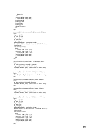 155
Acesso:=-1;
end;
Add('00000000b - 000d - 00h');
Add('00000000b - 000d - 00h');
D_Sent[1]:=204;
D_Sent[2]:=204;
D_Sent[4]:=0;
D_Sent[5]:=0;
Acesso:=Acesso+1;
End;
end;
procedure TForm1.BotaoEsquerdaM12Click(Sender: TObject);
begin
D_Sent[1]:=204;
D_Sent[2]:=204;
D_Sent[3]:=200;
D_Sent[4]:=0;
D_Sent[5]:=0;
Form1.ScrollBarM12.Position:=D_Sent[4];
Form1.EditM12.Text:=IntToStr(Form1.ScrollBarM12.Position);
Memo1.Clear;
with Memo1.Lines do
begin
Add('11001100b - 204d - CCh');
Add('11001100b - 204d - CCh');
Add('11001000b - 200d - C8h');
Add('00000000b - 000d - 00h');
Add('00000000b - 000d - 00h');
end;
end;
procedure TForm1.BotaoEnviaM12Click(Sender: TObject);
begin
D_Sent[4]:=Form1.ScrollBarM12.Position;
D_Sent[5]:=Form1.ScrollBarM12.Position;
WriteFile( hCom,D_Sent,6, BytesEscritos, nil); //Envia string.
end;
procedure TForm1.BotaoEnviaTesteClick(Sender: TObject);
begin
WriteFile( hCom,D_Sent,6, BytesEscritos, nil); //Envia string.
end;
procedure TForm1.BotaoEnviaM1Click(Sender: TObject);
begin
D_Sent[4]:=Form1.ScrollBarM1.Position;
WriteFile( hCom,D_Sent,6, BytesEscritos, nil); //Envia string.
end;
procedure TForm1.BotaoEnviaM2Click(Sender: TObject);
begin
D_Sent[5]:=Form1.ScrollBarM2.Position;
WriteFile( hCom,D_Sent,6, BytesEscritos, nil); //Envia string.
end;
procedure TForm1.BotaoFrenteM12Click(Sender: TObject);
begin
D_Sent[1]:=204;
D_Sent[2]:=204;
D_Sent[3]:=201;
D_Sent[4]:=0;
D_Sent[5]:=0;
Form1.ScrollBarM12.Position:=D_Sent[4];
Form1.EditM12.Text:=IntToStr(Form1.ScrollBarM12.Position);
Memo1.Clear;
with Memo1.Lines do
begin
Add('11001100b - 204d - CCh');
Add('11001100b - 204d - CCh');
Add('11001001b - 201d - C9h');
Add('00000000b - 000d - 00h');
Add('00000000b - 000d - 00h');
end;
end;
 