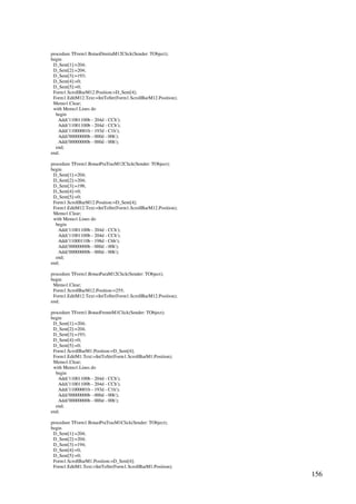156
procedure TForm1.BotaoDireitaM12Click(Sender: TObject);
begin
D_Sent[1]:=204;
D_Sent[2]:=204;
D_Sent[3]:=193;
D_Sent[4]:=0;
D_Sent[5]:=0;
Form1.ScrollBarM12.Position:=D_Sent[4];
Form1.EditM12.Text:=IntToStr(Form1.ScrollBarM12.Position);
Memo1.Clear;
with Memo1.Lines do
begin
Add('11001100b - 204d - CCh');
Add('11001100b - 204d - CCh');
Add('11000001b - 193d - C1h');
Add('00000000b - 000d - 00h');
Add('00000000b - 000d - 00h');
end;
end;
procedure TForm1.BotaoPraTrasM12Click(Sender: TObject);
begin
D_Sent[1]:=204;
D_Sent[2]:=204;
D_Sent[3]:=198;
D_Sent[4]:=0;
D_Sent[5]:=0;
Form1.ScrollBarM12.Position:=D_Sent[4];
Form1.EditM12.Text:=IntToStr(Form1.ScrollBarM12.Position);
Memo1.Clear;
with Memo1.Lines do
begin
Add('11001100b - 204d - CCh');
Add('11001100b - 204d - CCh');
Add('11000110b - 198d - C6h');
Add('00000000b - 000d - 00h');
Add('00000000b - 000d - 00h');
end;
end;
procedure TForm1.BotaoParaM12Click(Sender: TObject);
begin
Memo1.Clear;
Form1.ScrollBarM12.Position:=255;
Form1.EditM12.Text:=IntToStr(Form1.ScrollBarM12.Position);
end;
procedure TForm1.BotaoFrenteM1Click(Sender: TObject);
begin
D_Sent[1]:=204;
D_Sent[2]:=204;
D_Sent[3]:=193;
D_Sent[4]:=0;
D_Sent[5]:=0;
Form1.ScrollBarM1.Position:=D_Sent[4];
Form1.EditM1.Text:=IntToStr(Form1.ScrollBarM1.Position);
Memo1.Clear;
with Memo1.Lines do
begin
Add('11001100b - 204d - CCh');
Add('11001100b - 204d - CCh');
Add('11000001b - 193d - C1h');
Add('00000000b - 000d - 00h');
Add('00000000b - 000d - 00h');
end;
end;
procedure TForm1.BotaoPraTrasM1Click(Sender: TObject);
begin
D_Sent[1]:=204;
D_Sent[2]:=204;
D_Sent[3]:=194;
D_Sent[4]:=0;
D_Sent[5]:=0;
Form1.ScrollBarM1.Position:=D_Sent[4];
Form1.EditM1.Text:=IntToStr(Form1.ScrollBarM1.Position);
 