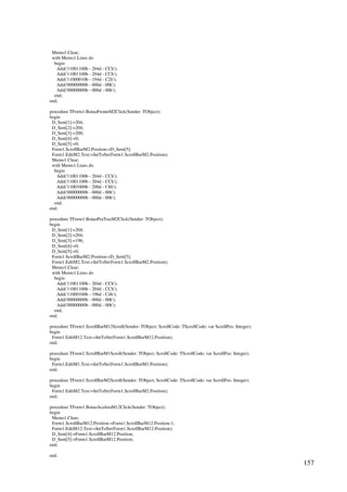 157
Memo1.Clear;
with Memo1.Lines do
begin
Add('11001100b - 204d - CCh');
Add('11001100b - 204d - CCh');
Add('11000010b - 194d - C2h');
Add('00000000b - 000d - 00h');
Add('00000000b - 000d - 00h');
end;
end;
procedure TForm1.BotaoFrenteM2Click(Sender: TObject);
begin
D_Sent[1]:=204;
D_Sent[2]:=204;
D_Sent[3]:=200;
D_Sent[4]:=0;
D_Sent[5]:=0;
Form1.ScrollBarM2.Position:=D_Sent[5];
Form1.EditM2.Text:=IntToStr(Form1.ScrollBarM2.Position);
Memo1.Clear;
with Memo1.Lines do
begin
Add('11001100b - 204d - CCh');
Add('11001100b - 204d - CCh');
Add('11001000b - 200d - C8h');
Add('00000000b - 000d - 00h');
Add('00000000b - 000d - 00h');
end;
end;
procedure TForm1.BotaoPraTrasM2Click(Sender: TObject);
begin
D_Sent[1]:=204;
D_Sent[2]:=204;
D_Sent[3]:=196;
D_Sent[4]:=0;
D_Sent[5]:=0;
Form1.ScrollBarM2.Position:=D_Sent[5];
Form1.EditM2.Text:=IntToStr(Form1.ScrollBarM2.Position);
Memo1.Clear;
with Memo1.Lines do
begin
Add('11001100b - 204d - CCh');
Add('11001100b - 204d - CCh');
Add('11000100b - 196d - C4h');
Add('00000000b - 000d - 00h');
Add('00000000b - 000d - 00h');
end;
end;
procedure TForm1.ScrollBarM12Scroll(Sender: TObject; ScrollCode: TScrollCode; var ScrollPos: Integer);
begin
Form1.EditM12.Text:=IntToStr(Form1.ScrollBarM12.Position);
end;
procedure TForm1.ScrollBarM1Scroll(Sender: TObject; ScrollCode: TScrollCode; var ScrollPos: Integer);
begin
Form1.EditM1.Text:=IntToStr(Form1.ScrollBarM1.Position);
end;
procedure TForm1.ScrollBarM2Scroll(Sender: TObject; ScrollCode: TScrollCode; var ScrollPos: Integer);
begin
Form1.EditM2.Text:=IntToStr(Form1.ScrollBarM2.Position);
end;
procedure TForm1.BotaoAceleraM12Click(Sender: TObject);
begin
Memo1.Clear;
Form1.ScrollBarM12.Position:=Form1.ScrollBarM12.Position-1;
Form1.EditM12.Text:=IntToStr(Form1.ScrollBarM12.Position);
D_Sent[4]:=Form1.ScrollBarM12.Position;
D_Sent[5]:=Form1.ScrollBarM12.Position;
end;
end.
 