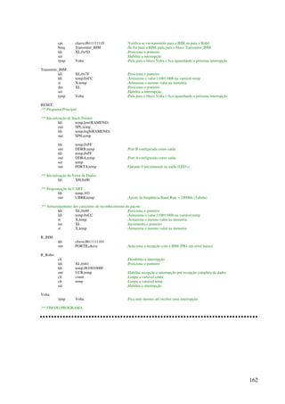 162
cpi chave,0b11111110 ;Verifica se vai transmitir para a IHM ou para o Robô
breq Transmitir_IHM ;Se for para a IHM, pula para o bloco Transmitir_IHM
ldi XL,0x5D ;Posiciona o ponteiro
sei ;Habilita a interrupção
rjmp Volta ;Pula para o bloco Volta e fica aguardando a próxima interrupção
Transmitir_IHM:
ldi XL,0x7F ;Posiciona o ponteiro
ldi temp,0xCC ;Armazena o valor 11001100b na variável temp
st X,temp ;Armazena o mesmo valor na memória
dec XL ;Posiciona o ponteiro
sei ;Habilita a interrupção
rjmp Volta ;Pula para o bloco Volta e fica aguardando a próxima interrupção
RESET:
;** Programa Principal
;** Inicialização de Stack Pointer
ldi temp,low(RAMEND)
out SPL,temp
ldi temp,high(RAMEND)
out SPH,temp
ldi temp,0xFF
out DDRB,temp ;Port B configurada como saída
ldi temp,0xFF
out DDRA,temp ;Port A configurada como saída
ser temp
out PORTA,temp ;Garante 0 inicialmente na saída (LED's)
;** Inicialização do Vetor de Dados
ldi XH,0x00
;** Programação da UART
ldi temp,103
out UBRR,temp ;Ajuste da freqüência Baud Rate = 2400Hz (Tabela)
;** Armazenamento dos caracteres de reconhecimento do pacote
ldi XL,0x60 ;Posiciona o ponteiro
ldi temp,0xCC ;Armazena o valor 11001100b na variável temp
st X,temp ;Armazena o mesmo valor na memória
inc XL ;Incrementa o ponteiro
st X,temp ;Armazena o mesmo valor na memória
R_IHM:
ldi chave,0b11111101
out PORTB,chave ;Seleciona a recepção com a IHM (PB1 em nível baixo)
R_Robo:
cli ;Desabilita a interrupção
ldi XL,0x61 ;Posiciona o ponteiro
ldi temp,0b10010000
out UCR,temp ;Habilita recepção e interrupção por recepção completa de dados
clr count ;Limpa a variável count
clr temp ;Limpa a variável temp
sei ;Habilita a interrupção
Volta:
rjmp Volta ;Fica nele mesmo até receber uma interrupção
;** FIM DO PROGRAMA
 
