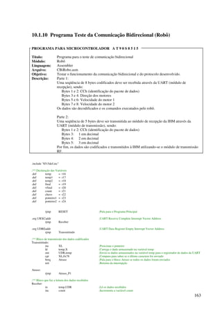 163
10.1.10 Programa Teste da Comunicação Bidirecional (Robô)
PROGRAMA PARA MICROCONTROLADOR A T 9 0 S 8 5 1 5
Título: Programa para o teste de comunicação bidirecional
Módulo: Robô
Linguagem: Assembler
Arquivo: CBiRobo.asm
Objetivo: Testar o funcionamento da comunicação bidirecional e do protocolo desenvolvido.
Descrição: Parte 1:
Uma seqüência de 8 bytes codificados deve ser recebida através da UART (módulo de
recepção), sendo:
Bytes 1 e 2: CCh (identificação do pacote de dados)
Bytes 3 e 4: Direção dos motores
Bytes 5 e 6: Velocidade do motor 1
Bytes 7 e 8: Velocidade do motor 2
Os dados são decodificados e os comandos executados pelo robô.
Parte 2:
Uma seqüência de 5 bytes deve ser transmitida ao módulo de recepção da IHM através da
UART (módulo de transmissão), sendo:
Bytes 1 e 2: CCh (identificação do pacote de dados)
Bytes 3: 1 em decimal
Bytes 4: 2 em decimal
Bytes 5: 3 em decimal
Por fim, os dados são codificados e transmitidos à IHM utilizando-se o módulo de transmissão
RF.
.include 8515def.inc
;** Declaração das Variáveis
.def temp = r16
.def temp1 = r17
.def temp2 = r18
.def final = r19
.def vfinal = r20
.def count = r21
.def chave = r22
.def ponteiro1 = r23
.def ponteiro2 = r24
rjmp RESET ;Pula para o Programa Principal
.org URXCaddr ;UART Receive Complete Interrupt Vector Address
rjmp Receber
.org UDREaddr ;UART Data Register Empty Interrupt Vector Address
rjmp Transmitindo
;** Bloco de transmissão dos dados codificados
Transmitindo:
inc XL ;Posiciona o ponteiro
ld temp,X ;Carrega o dado armazenado na variável temp
out UDR,temp ;Envia os dados armazenados na variável temp para o registrador de dados da UART
cpi XL,0x78 ;Compara para saber se o último caractere foi enviado
breq Atraso ;Pula para o bloco Atraso se todos os dados foram enviados
reti ;Retorna da interrupção
Atraso:
rjmp Atraso_P1
;** Bloco que faz a leitura dos dados recebidos
Receber:
in temp,UDR ;Lê os dados recebidos
inc count ;Incrementa a variável count
 