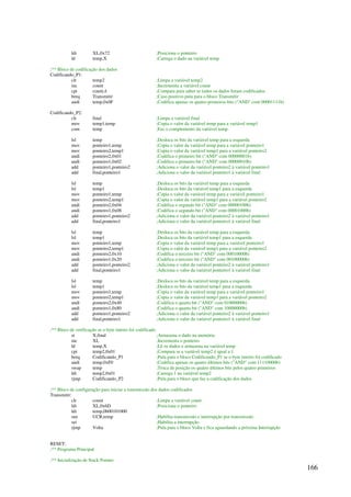 166
ldi XL,0x72 ;Posiciona o ponteiro
ld temp,X ;Carrega o dado na variável temp
;** Bloco de codificação dos dados
Codificando_P1:
clr temp2 ;Limpa a variável temp2
inc count ;Incrementa a variável count
cpi count,4 ;Compara para saber se todos os dados foram codificados
breq Transmitir ;Caso positivo pula para o bloco Transmitir
andi temp,0x0F ;Codifica apenas os quatro primeiros bits (AND com 00001111b)
Codificando_P2:
clr final ;Limpa a variável final
mov temp1,temp ;Copia o valor da variável temp para a variável temp1
com temp ;Faz o complemento da variável temp
lsl temp ;Desloca os bits da variável temp para a esquerda
mov ponteiro1,temp ;Copia o valor da variável temp para a variável ponteiro1
mov ponteiro2,temp1 ;Copia o valor da variável temp1 para a variável ponteiro2
andi ponteiro2,0x01 ;Codifica o primeiro bit (AND com 00000001b)
andi ponteiro1,0x02 ;Codifica o primeiro bit (AND com 00000010b)
add ponteiro1,ponteiro2 ;Adiciona o valor da variável ponteiro2 à variável ponteiro1
add final,ponteiro1 ;Adiciona o valor da variável ponteiro1 à variável final
lsl temp ;Desloca os bits da variável temp para a esquerda
lsl temp1 ;Desloca os bits da variável temp1 para a esquerda
mov ponteiro1,temp ;Copia o valor da variável temp para a variável ponteiro1
mov ponteiro2,temp1 ;Copia o valor da variável temp1 para a variável ponteiro2
andi ponteiro2,0x04 ;Codifica o segundo bit (AND com 00000100b)
andi ponteiro1,0x08 ;Codifica o segundo bit (AND com 00001000b)
add ponteiro1,ponteiro2 ;Adiciona o valor da variável ponteiro2 à variável ponteiro1
add final,ponteiro1 ;Adiciona o valor da variável ponteiro1 à variável final
lsl temp ;Desloca os bits da variável temp para a esquerda
lsl temp1 ;Desloca os bits da variável temp1 para a esquerda
mov ponteiro1,temp ;Copia o valor da variável temp para a variável ponteiro1
mov ponteiro2,temp1 ;Copia o valor da variável temp1 para a variável ponteiro2
andi ponteiro2,0x10 ;Codifica o terceiro bit (AND com 00010000b)
andi ponteiro1,0x20 ;Codifica o terceiro bit (AND com 00100000b)
add ponteiro1,ponteiro2 ;Adiciona o valor da variável ponteiro2 à variável ponteiro1
add final,ponteiro1 ;Adiciona o valor da variável ponteiro1 à variável final
lsl temp ;Desloca os bits da variável temp para a esquerda
lsl temp1 ;Desloca os bits da variável temp1 para a esquerda
mov ponteiro1,temp ;Copia o valor da variável temp para a variável ponteiro1
mov ponteiro2,temp1 ;Copia o valor da variável temp1 para a variável ponteiro2
andi ponteiro2,0x40 ;Codifica o quarto bit (AND com 01000000b)
andi ponteiro1,0x80 ;Codifica o quarto bit (AND com 10000000b)
add ponteiro1,ponteiro2 ;Adiciona o valor da variável ponteiro2 à variável ponteiro1
add final,ponteiro1 ;Adiciona o valor da variável ponteiro1 à variável final
;** Bloco de verificação se o byte inteiro foi codificado
st X,final ;Armazena o dado na memória
inc XL ;Incrementa o ponteiro
ld temp,X ;Lê os dados e armazena na variável temp
cpi temp2,0x01 ;Compara se a variável temp2 é igual a 1
breq Codificando_P1 ;Pula para o bloco Codificando_P1 se o byte inteiro foi codificado
andi temp,0xF0 ;Codifica apenas os quatro últimos bits (AND com 11110000b)
swap temp ;Troca de posição os quatro últimos bits pelos quatro primeiros
ldi temp2,0x01 ;Carrega 1 na variável temp2
rjmp Codificando_P2 ;Pula para o bloco que faz a codificação dos dados
;** Bloco de configuração para iniciar a transmissão dos dados codificados
Transmitir:
clr count ;Limpa a variável count
ldi XL,0x6D ;Posiciona o ponteiro
ldi temp,0b00101000
out UCR,temp ;Habilita transmissão e interrupção por transmissão
sei ;Habilita a interrupção
rjmp Volta ;Pula para o bloco Volta e fica aguardando a próxima Interrupção
RESET:
;** Programa Principal
;** Inicialização de Stack Pointer
 