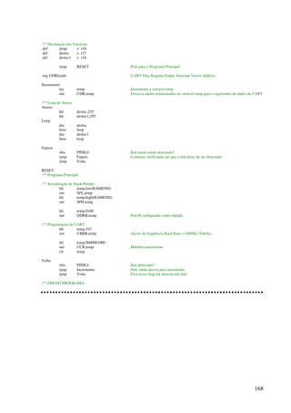168
;** Declaração das Variáveis
.def temp = r16
.def desloc = r17
.def desloc1 = r18
rjmp RESET ;Pula para o Programa Principal
.org UDREaddr ;UART Data Register Empty Interrupt Vector Address
Incremento:
inc temp ;Incrementa a variável temp
out UDR,temp ;Envia os dados armazenados na variável temp para o registrador de dados da UART
;** Loop de Atraso
Atraso:
ldi desloc,255
ldi desloc1,255
Loop:
dec desloc
brne loop
dec desloc1
brne loop
Espera:
sbis PINB,0 ;Ímã ainda sendo detectado?
rjmp Espera ;Continua verificando até que o ímã deixe de ser detectado
rjmp Volta
RESET:
;** Programa Principal
;** Inicialização de Stack Pointer
ldi temp,low(RAMEND)
out SPL,temp
ldi temp,high(RAMEND)
out SPH,temp
ldi temp,0x00
out DDRB,temp ;Port B configurada como entrada
;** Programação da UART
ldi temp,103
out UBRR,temp ;Ajuste da freqüência Baud Rate = 2400Hz (Tabela)
ldi temp,0b00001000
out UCR,temp ;Habilita transmissão
clr temp
Volta:
sbis PINB,0 ;Ímã detectado?
rjmp Incremento ;Sim, então desvia para incremento
rjmp Volta ;Fica nesse loop até detectar um ímã
;** FIM DO PROGRAMA
 