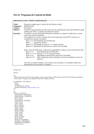 169
10.1.12 Programa de Controle do Robô
PROGRAMA PARA COMPUTADOR PESSOAL
Título: Programa completo para o controle do robô (última versão)
Linguagem: Delphi (Pascal)
Arquivo: Int_v08.pas
Objetivo: Controlar o funcionamento do robô, através de uma comunicação serial, apresentando os dados
medidos pelo robô e o caminho percorrido pelo mesmo.
Descrição: O caminho a ser percorrido pelo robô pode ser plotado e os respectivos dados para o correto
controle do robô são calculados.
Uma seqüência de 7 bytes é enviada através da comunicação serial do PC com base nos
resultados dos cálculos executados:
Bytes 1 e 2: CCh (Identificação do Protocolo)
Byte 3: Direção dos motores
Bytes 4 e 5: Velocidade dos motores 1 e 2 respectivamente
Bytes 6 e 7: Quantidade de detecções dos sensores de velocidade
Após o envio do último byte o software fica aguardando os dados a serem enviados pelo robô:
Bytes 1 e 2: CCh (Identificação do Protocolo)
Bytes 3, 5, 7 e 9: Números 1, 2, 3 e 4 respectivamente
Bytes 4 e 6: Quantidade de detecções dos sensores de velocidade
Bytes 8 e 10: Dado medido pelo microcontrolador com base na medição do sensor de
ultrasom
Com base nos dados recebidos, novos cálculos são executados e os resultados obtidos são
demonstrados de forma gráfica e numérica.
unit Integ_v08;
interface
uses
Windows, Messages, SysUtils, Classes, Graphics, Controls, Forms, Dialogs, StdCtrls, Menus, ExtCtrls, FileCtrl, Buttons, jpeg, Registry,
Grids, TeeProcs, TeEngine, Chart, DBGrids, Math, Mask, COMobj, ComCtrls;
type TMultlinha = class(TThread)
private
protected
procedure Execute; override;
procedure MostraString; //Mostra dados na tela.
end;
type
TForm1 = class(TForm)
SpeedAbrirPorta: TSpeedButton;
SpeedFecharPorta: TSpeedButton;
Label2: TLabel;
Bevel1: TBevel;
ComboBoxPorta: TComboBox;
Label1: TLabel;
Label3: TLabel;
Memo1: TMemo;
Button2: TButton;
Image1: TImage;
Shape1: TShape;
Memo10: TMemo;
Label7: TLabel;
Label8: TLabel;
Label9: TLabel;
Memo11: TMemo;
Bevel6: TBevel;
SpeedLivre: TSpeedButton;
SpeedElastica: TSpeedButton;
SpeedButton2: TSpeedButton;
Label10: TLabel;
 