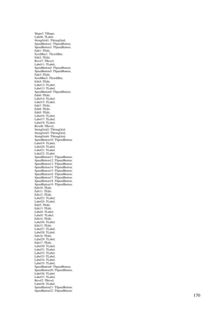 170
Shape2: TShape;
Label6: TLabel;
StringGrid1: TStringGrid;
SpeedButton1: TSpeedButton;
SpeedButton3: TSpeedButton;
Edit1: TEdit;
ScrollBar1: TScrollBar;
Edit2: TEdit;
Bevel7: TBevel;
Label11: TLabel;
SpeedButton4: TSpeedButton;
SpeedButton5: TSpeedButton;
Edit3: TEdit;
ScrollBar2: TScrollBar;
Edit4: TEdit;
Label12: TLabel;
Label13: TLabel;
SpeedButton9: TSpeedButton;
Edit6: TEdit;
Label14: TLabel;
Label15: TLabel;
Edit7: TEdit;
Edit8: TEdit;
Edit9: TEdit;
Label16: TLabel;
Label17: TLabel;
Label18: TLabel;
Bevel8: TBevel;
StringGrid2: TStringGrid;
StringGrid3: TStringGrid;
StringGrid4: TStringGrid;
SpeedButton10: TSpeedButton;
Label19: TLabel;
Label20: TLabel;
Label21: TLabel;
Label22: TLabel;
SpeedButton11: TSpeedButton;
SpeedButton12: TSpeedButton;
SpeedButton13: TSpeedButton;
SpeedButton14: TSpeedButton;
SpeedButton15: TSpeedButton;
SpeedButton16: TSpeedButton;
SpeedButton17: TSpeedButton;
SpeedButton18: TSpeedButton;
SpeedButton19: TSpeedButton;
Edit10: TEdit;
Edit11: TEdit;
Edit12: TEdit;
Label23: TLabel;
Label24: TLabel;
Edit5: TEdit;
Edit13: TEdit;
Label4: TLabel;
Label5: TLabel;
Edit14: TEdit;
Label26: TLabel;
Edit15: TEdit;
Label27: TLabel;
Label28: TLabel;
Edit16: TEdit;
Label29: TLabel;
Edit17: TEdit;
Label30: TLabel;
Label31: TLabel;
Label32: TLabel;
Label33: TLabel;
Label34: TLabel;
Label35: TLabel;
SpeedButton8: TSpeedButton;
SpeedButton20: TSpeedButton;
Label36: TLabel;
Label37: TLabel;
Bevel2: TBevel;
Label38: TLabel;
SpeedButton21: TSpeedButton;
SpeedButton22: TSpeedButton;
 