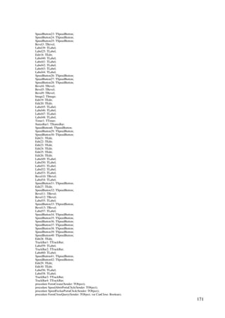 171
SpeedButton23: TSpeedButton;
SpeedButton24: TSpeedButton;
SpeedButton25: TSpeedButton;
Bevel3: TBevel;
Label39: TLabel;
Label25: TLabel;
Edit18: TEdit;
Label40: TLabel;
Label41: TLabel;
Label42: TLabel;
Label43: TLabel;
Label44: TLabel;
SpeedButton26: TSpeedButton;
SpeedButton27: TSpeedButton;
SpeedButton28: TSpeedButton;
Bevel4: TBevel;
Bevel5: TBevel;
Bevel9: TBevel;
Image2: TImage;
Edit19: TEdit;
Edit20: TEdit;
Label45: TLabel;
Label46: TLabel;
Label47: TLabel;
Label48: TLabel;
Timer1: TTimer;
StatusBar1: TStatusBar;
SpeedButton6: TSpeedButton;
SpeedButton29: TSpeedButton;
SpeedButton30: TSpeedButton;
Edit21: TEdit;
Edit22: TEdit;
Edit23: TEdit;
Edit24: TEdit;
Edit25: TEdit;
Edit26: TEdit;
Label49: TLabel;
Label50: TLabel;
Label51: TLabel;
Label52: TLabel;
Label53: TLabel;
Bevel10: TBevel;
Label54: TLabel;
SpeedButton31: TSpeedButton;
Edit27: TEdit;
SpeedButton32: TSpeedButton;
Bevel11: TBevel;
Bevel12: TBevel;
Label55: TLabel;
SpeedButton33: TSpeedButton;
Bevel13: TBevel;
Label57: TLabel;
SpeedButton34: TSpeedButton;
SpeedButton35: TSpeedButton;
SpeedButton36: TSpeedButton;
SpeedButton37: TSpeedButton;
SpeedButton38: TSpeedButton;
SpeedButton39: TSpeedButton;
SpeedButton40: TSpeedButton;
Edit28: TEdit;
TrackBar1: TTrackBar;
Label59: TLabel;
TrackBar2: TTrackBar;
Label60: TLabel;
SpeedButton41: TSpeedButton;
SpeedButton42: TSpeedButton;
Edit29: TEdit;
Edit30: TEdit;
Label56: TLabel;
Label58: TLabel;
TrackBar3: TTrackBar;
TrackBar4: TTrackBar;
procedure FormCreate(Sender: TObject);
procedure SpeedAbrirPortaClick(Sender: TObject);
procedure SpeedFecharPortaClick(Sender: TObject);
procedure FormCloseQuery(Sender: TObject; var CanClose: Boolean);
 