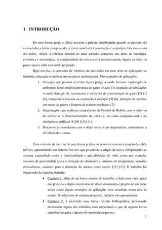 1
1 INTRODUÇÃO
De uma forma geral, é difícil associar a palavra simplicidade quando as pessoas são
estimuladas a tentar compreender a teoria associada à construção e ao próprio funcionamento
dos robôs. Afinal, a robótica envolve os mais variados conceitos nas áreas de mecânica,
eletrônica e informática. A complexidade do sistema está intrinsecamente ligada ao objetivo
para o qual o robô está sendo projetado.
Hoje em dia, os conceitos de robótica são utilizados em uma série de aplicações na
indústria, educação e também em pesquisas aeroespaciais. São exemplos de aplicações:
1. Situações que possam acarretar algum perigo à saúde humana: exploração de
ambientes hostis onde há presença de gases tóxicos [1], inspeção de tubulações
visando detecção de vazamentos e medições de concentração de gases [2] [3]
[4], temperatura elevada ou exposição à radiação [5] [6], detecção de bombas
em zonas de guerra e limpeza de reatores nucleares [7];
2. Organizações que realizam competições de Futebol de Robôs, com o objetivo
de incentivar o desenvolvimento da robótica, da visão computacional e da
inteligência artificial [8] [9] [10] [11];
3. Processos de manufatura com o objetivo de evitar desperdícios, aumentando a
eficiência do sistema.
Com o intuito de auxiliar de uma forma prática no desenvolvimento e projeto de robôs
móveis, apresentando um sistema flexível, que possibilite a adição de novos componentes ao
sistema, expandindo assim a funcionalidade e aplicabilidade do robô, como por exemplo,
sensores de proximidade (para a detecção de obstáculos), sensores de temperatura, sensores
ultra-sônicos, sensores para a distinção de odores, entre outros [12] [13]. O trabalho foi
organizado da seguinte maneira:
• Capítulo 1: além de um breve resumo do trabalho, é dada uma visão geral
das principais etapas envolvidas no desenvolvimento e projeto de um robô,
assim como alguns exemplos de aplicações bem sucedidas nessa área de
estudo. Os objetivos do sistema projetado, também são apresentados.
• Capítulo 2: é mostrado uma breve revisão bibliográfica, procurando
demonstrar alguns dos trabalhos mais importantes e que de alguma forma
contribuíram para o desenvolvimento desse projeto
 
