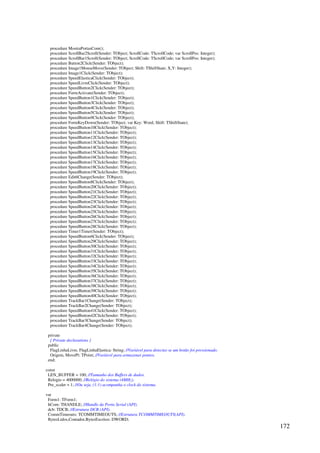 172
procedure MostraPortasCom();
procedure ScrollBar2Scroll(Sender: TObject; ScrollCode: TScrollCode; var ScrollPos: Integer);
procedure ScrollBar1Scroll(Sender: TObject; ScrollCode: TScrollCode; var ScrollPos: Integer);
procedure Button2Click(Sender: TObject);
procedure Image1MouseMove(Sender: TObject; Shift: TShiftState; X,Y: Integer);
procedure Image1Click(Sender: TObject);
procedure SpeedElasticaClick(Sender: TObject);
procedure SpeedLivreClick(Sender: TObject);
procedure SpeedButton2Click(Sender: TObject);
procedure FormActivate(Sender: TObject);
procedure SpeedButton1Click(Sender: TObject);
procedure SpeedButton3Click(Sender: TObject);
procedure SpeedButton4Click(Sender: TObject);
procedure SpeedButton5Click(Sender: TObject);
procedure SpeedButton9Click(Sender: TObject);
procedure FormKeyDown(Sender: TObject; var Key: Word; Shift: TShiftState);
procedure SpeedButton10Click(Sender: TObject);
procedure SpeedButton11Click(Sender: TObject);
procedure SpeedButton12Click(Sender: TObject);
procedure SpeedButton13Click(Sender: TObject);
procedure SpeedButton14Click(Sender: TObject);
procedure SpeedButton15Click(Sender: TObject);
procedure SpeedButton16Click(Sender: TObject);
procedure SpeedButton17Click(Sender: TObject);
procedure SpeedButton18Click(Sender: TObject);
procedure SpeedButton19Click(Sender: TObject);
procedure Edit6Change(Sender: TObject);
procedure SpeedButton8Click(Sender: TObject);
procedure SpeedButton20Click(Sender: TObject);
procedure SpeedButton21Click(Sender: TObject);
procedure SpeedButton22Click(Sender: TObject);
procedure SpeedButton23Click(Sender: TObject);
procedure SpeedButton24Click(Sender: TObject);
procedure SpeedButton25Click(Sender: TObject);
procedure SpeedButton26Click(Sender: TObject);
procedure SpeedButton27Click(Sender: TObject);
procedure SpeedButton28Click(Sender: TObject);
procedure Timer1Timer(Sender: TObject);
procedure SpeedButton6Click(Sender: TObject);
procedure SpeedButton29Click(Sender: TObject);
procedure SpeedButton30Click(Sender: TObject);
procedure SpeedButton31Click(Sender: TObject);
procedure SpeedButton32Click(Sender: TObject);
procedure SpeedButton33Click(Sender: TObject);
procedure SpeedButton34Click(Sender: TObject);
procedure SpeedButton35Click(Sender: TObject);
procedure SpeedButton36Click(Sender: TObject);
procedure SpeedButton37Click(Sender: TObject);
procedure SpeedButton38Click(Sender: TObject);
procedure SpeedButton39Click(Sender: TObject);
procedure SpeedButton40Click(Sender: TObject);
procedure TrackBar1Change(Sender: TObject);
procedure TrackBar2Change(Sender: TObject);
procedure SpeedButton41Click(Sender: TObject);
procedure SpeedButton42Click(Sender: TObject);
procedure TrackBar3Change(Sender: TObject);
procedure TrackBar4Change(Sender: TObject);
private
{ Private declarations }
public
FlagLinhaLivre, FlagLinhaElastica: String; //Variável para detectar se um botão foi pressionado.
Origem, MovePt: TPoint; //Variável para armazenar pontos.
end;
const
LEN_BUFFER = 100; //Tamanho dos Buffers de dados.
Relogio = 4000000; //Relógio do sistema (4MHz).
Pre_scaler = 1; //Ou seja, (1:1) acompanha o clock do sistema.
var
Form1: TForm1;
hCom: THANDLE; //Handle da Porta Serial (API).
dcb: TDCB; //Estrutura DCB (API).
CommTimeouts: TCOMMTIMEOUTS; //Estrutura TCOMMTIMEOUTS(API).
BytesLidos,Contador,BytesEscritos: DWORD;
 