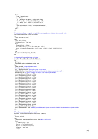 174
begin
cTmp := HexStr[iNdx];
case cTmp of
'0'..'9': Result := 16 * Result + (Ord(cTmp) - $30);
'A'..'F': Result := 16 * Result + (Ord(cTmp) - $37);
'a'..'f': Result := 16 * Result + (Ord(cTmp) - $57);
else
raise EConvertError.Create('Caractere ilegal na string.');
end;
end;
end;
//Função para calcular o tempo de execução do programa e demora no tempo de resposta do robô.
Function fExecutando(N:TDateTime):String;
var
Tempo_final: TDateTime;
begin
Tempo_final := Time;
if TempodeEnvio = 'True' then
begin
TempodeEnvio := 'False';
DecodeTime(Tempo_final-N, Hora, Min, Sec, MSec);
Result := Floattostr((Msec + (Sec * 1000) + (Min * 60000) + (Hora * 3600000))/1000);
end
Else
Result := TimeToStr(Tempo_final-N);
end;
//Procedimento de inicialização do programa.
procedure TForm1.FormCreate(Sender: TObject);
var
i,j: integer;
temp1,temp2,temp3,temp4,temp5,temp6: real;
begin
Tempo := Time; //Armazena a hora atual.
//Inicializa variáveis Globais.
GLB_Conectado := false; //Indica se a porta já está aberta.
GLBEnviaDados := false; //Para habilitar/desabilitar o envio de dados pela porta serial.
MostraPortasCom; //Carrega os nomes das portas COM num FilterComboBox.
Form1.SpeedButton10.Enabled := False;
Form1.SpeedButton11.Enabled := False;
Form1.SpeedButton12.Enabled := False;
Form1.SpeedButton13.Enabled := False;
Form1.SpeedButton14.Enabled := False;
Form1.SpeedButton15.Enabled := False;
Form1.SpeedButton16.Enabled := False;
Form1.SpeedButton17.Enabled := False;
Form1.SpeedButton18.Enabled := False;
Form1.SpeedButton19.Enabled := False;
Form1.SpeedButton6.Enabled := False;
Form1.SpeedButton30.Enabled := False;
Form1.SpeedButton31.Enabled := False;
Form1.SpeedButton33.Enabled := False;
Form1.SpeedButton34.Enabled := False;
Form1.SpeedButton35.Enabled := False;
Form1.SpeedButton36.Enabled := False;
Form1.SpeedButton37.Enabled := False;
Form1.SpeedButton38.Enabled := False;
Form1.SpeedButton39.Enabled := False;
Form1.SpeedButton40.Enabled := False;
Form1.SpeedElastica.Enabled := False;
Form1.SpeedButton41.Click; //Chama procedimento para ajustar os valores com base nos parâmetros de ajuste do robô.
end;
//Procedimento de abertura da porta serial.
procedure TForm1.SpeedAbrirPortaClick(Sender: TObject);
var
Sucesso: Boolean;
begin
if AbrirPorta(ComboBoxPorta.Text) = true then //Abre a porta serial.
begin
GLB_Conectado := true;
Sucesso := ConfiguraControle();
Sucesso := ConfiguraTimeOuts();
if Sucesso = false then
begin
 