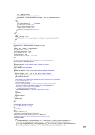 175
GLB_Conectado := false;
CloseHandle(hCom); //Fecha a porta Serial.
ShowMessage('Um outro programa já está usando a porta, ou a mesma não existe!');
end
else
begin
Form1.Label2.Caption := ' Porta aberta:';
SpeedAbrirPorta.Enabled := false;
SpeedFecharPorta.Enabled := true;
ComboBoxPorta.Enabled := false;
TMultlinha.Create(false); //Inicia processo.
end;
end
else
begin
GLB_Conectado := false;
ShowMessage('Um outro programa já está usando a porta, ou a mesma não existe!');
end;
end;
//Procedimento para fechar a porta serial.
procedure TForm1.SpeedFecharPortaClick(Sender: TObject);
begin
Form1.Label2.Caption := 'Portas disponíveis:';
SpeedFecharPorta.Enabled := false;
SpeedAbrirPorta.Enabled := true;
ComboBoxPorta.Enabled := true;
GLB_Conectado := false;
CloseHandle(hCom); //Fecha a porta serial.
end;
//Mostra os nomes das portas COM instaladas no sistema num ComboBox.
procedure TForm1.MostraPortasCom();
var
Registro: TRegistry; //Para trabalhar com os Registros do windows.
Lista: Tstrings;
indice: Integer; //Para incrementar.
begin
Registro := TRegistry.Create; //Cria e aloca espaço na memória para o objeto.
try
Registro.RootKey := HKEY_LOCAL_MACHINE; //Define chave raiz.
Registro.OpenKey('hardwaredevicemapserialcomm', False); //Abre a chave.
Lista := TstringList.Create;
try
//Obtém uma string contendo todos os nomes de valores associados com a chave atual.
Registro.GetValueNames(Lista);
//Pega nos nomes das portas.
for indice := 0 to Lista.Count - 1 do //Count é a quantidade de portas existentes.
ComboBoxPorta.Items.Add(Registro.ReadString( Lista.Strings[indice] ));
//Adiciona os nomes das portas no ComboBox1.
if ComboBoxPorta.Items.Count  0 then
ComboBoxPorta.ItemIndex := 0; //Para exibir o nome da porta.
finally
Lista.Free;
end;
Registro.CloseKey;
finally
Registro.Free;
end;
end;
//Mostra dados de forma sincronizada.
procedure TMultlinha.MostraString;
var
i,cont:integer;
begin
Ponteiro := Ponteiro + 1;
VRecebido_Convertido[Ponteiro]:= VRecebido;
Form1.Memo1.Text := Form1.Memo1.Text + ' ' + VRecebido;
//Seqüência lógica para mostrar automaticamente os dados recebidos
if Ponteiro  9 then
begin
If (((StrtoInt(VRecebido_Convertido[Ponteiro-3]) = 3) and (StrtoInt(VRecebido_Convertido[Ponteiro-1]) =
4) and (StrtoInt(VRecebido_Convertido[Ponteiro-5]) = 2) and (StrtoInt(VRecebido_Convertido[Ponteiro
7]) = 1) and (StrtoInt(VRecebido_Convertido[Ponteiro-8]) = 204)) or (StrtoInt(VRecebido_Convertido[Ponteiro-5]) -
StrtoInt(VRecebido_Convertido[Ponteiro-7])*4 + StrtoInt(VRecebido_Convertido[Ponteiro-3]) +
 