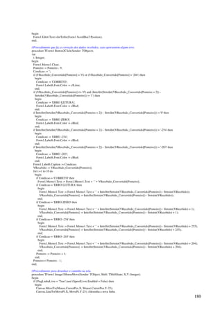 180
begin
Form1.Edit4.Text:=IntToStr(Form1.ScrollBar2.Position);
end;
//Procedimento que faz a correção dos dados recebidos, caso apresentem algum erro.
procedure TForm1.Button2Click(Sender: TObject);
var
i: Integer;
begin
Form1.Memo1.Clear;
Ponteiro := Ponteiro - 9;
Condicao := '';
if (VRecebido_Convertido[Ponteiro] = '0') or (VRecebido_Convertido[Ponteiro] = '204') then
begin
Condicao := 'CORRETO';
Form1.Label6.Font.Color := clLime;
end;
if (VRecebido_Convertido[Ponteiro]  '0') and (InttoStr(StrtoInt(VRecebido_Convertido[Ponteiro + 2]) -
StrtoInt(VRecebido_Convertido[Ponteiro])) = '1') then
begin
Condicao := 'ERRO LEITURA';
Form1.Label6.Font.Color := clRed;
end;
if InttoStr(StrtoInt(VRecebido_Convertido[Ponteiro + 2]) - StrtoInt(VRecebido_Convertido[Ponteiro])) = '0' then
begin
Condicao := 'ERRO ZERO';
Form1.Label6.Font.Color := clRed;
end;
if InttoStr(StrtoInt(VRecebido_Convertido[Ponteiro + 2]) - StrtoInt(VRecebido_Convertido[Ponteiro])) = '-254' then
begin
Condicao := 'ERRO -254';
Form1.Label6.Font.Color := clRed;
end;
if InttoStr(StrtoInt(VRecebido_Convertido[Ponteiro + 2]) - StrtoInt(VRecebido_Convertido[Ponteiro])) = '-203' then
begin
Condicao := 'ERRO -203';
Form1.Label6.Font.Color := clRed;
end;
Form1.Label6.Caption := Condicao;
VRecebido := VRecebido_Convertido[Ponteiro];
for i:=1 to 10 do
begin
if Condicao = 'CORRETO' then
Form1.Memo1.Text := Form1.Memo1.Text + ' ' + VRecebido_Convertido[Ponteiro];
if Condicao = 'ERRO LEITURA' then
begin
Form1.Memo1.Text := Form1.Memo1.Text + ' ' + InttoStr(Strtoint(VRecebido_Convertido[Ponteiro]) - Strtoint(VRecebido));
VRecebido_Convertido[Ponteiro] := InttoStr(Strtoint(VRecebido_Convertido[Ponteiro]) - Strtoint(VRecebido));
end;
if Condicao = 'ERRO ZERO' then
begin
Form1.Memo1.Text := Form1.Memo1.Text + ' ' + InttoStr(Strtoint(VRecebido_Convertido[Ponteiro]) - Strtoint(VRecebido) + 1);
VRecebido_Convertido[Ponteiro] := InttoStr(Strtoint(VRecebido_Convertido[Ponteiro]) - Strtoint(VRecebido) + 1);
end;
if Condicao = 'ERRO -254' then
begin
Form1.Memo1.Text := Form1.Memo1.Text + ' ' + InttoStr(Strtoint(VRecebido_Convertido[Ponteiro]) - Strtoint(VRecebido) + 255);
VRecebido_Convertido[Ponteiro] := InttoStr(Strtoint(VRecebido_Convertido[Ponteiro]) - Strtoint(VRecebido) + 255);
end;
if Condicao = 'ERRO -203' then
begin
Form1.Memo1.Text := Form1.Memo1.Text + ' ' + InttoStr(Strtoint(VRecebido_Convertido[Ponteiro]) - Strtoint(VRecebido) + 204);
VRecebido_Convertido[Ponteiro] := InttoStr(Strtoint(VRecebido_Convertido[Ponteiro]) - Strtoint(VRecebido) + 204);
end;
Ponteiro := Ponteiro + 1;
end;
Ponteiro:= Ponteiro - 1;
end;
//Procedimento para desenhar o caminho na tela.
procedure TForm1.Image1MouseMove(Sender: TObject; Shift: TShiftState; X,Y: Integer);
begin
if (FlagLinhaLivre = 'True') and (SpeedLivre.Enabled = False) then
begin
Canvas.MoveTo(Mouse.CursorPos.X, Mouse.CursorPos.Y-25);
Canvas.LineTo(MovePt.X, MovePt.Y-25); //desenha a nova linha
 