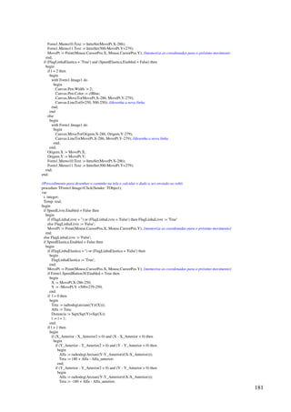181
Form1.Memo10.Text := InttoStr(MovePt.X-286);
Form1.Memo11.Text := InttoStr(500-MovePt.Y+279);
MovePt := Point(Mouse.CursorPos.X, Mouse.CursorPos.Y); //memoriza as coordenadas para o próximo movimento
end;
if (FlagLinhaElastica = 'True') and (SpeedElastica.Enabled = False) then
begin
if l = 2 then
begin
with Form1.Image1 do
begin
Canvas.Pen.Width := 2;
Canvas.Pen.Color := clBlue;
Canvas.MoveTo(MovePt.X-286, MovePt.Y-279);
Canvas.LineTo(0+250, 500-250); //desenha a nova linha
end;
end
else
begin
with Form1.Image1 do
begin
Canvas.MoveTo(Origem.X-286, Origem.Y-279);
Canvas.LineTo(MovePt.X-286, MovePt.Y-279); //desenha a nova linha
end;
end;
Origem.X := MovePt.X;
Origem.Y := MovePt.Y;
Form1.Memo10.Text := InttoStr(MovePt.X-286);
Form1.Memo11.Text := InttoStr(500-MovePt.Y+279);
end;
end;
//Procedimento para desenhar o caminho na tela e calcular o dado a ser enviado ao robô.
procedure TForm1.Image1Click(Sender: TObject);
var
i: integer;
Temp: real;
begin
if SpeedLivre.Enabled = False then
begin
if (FlagLinhaLivre = '') or (FlagLinhaLivre = 'False') then FlagLinhaLivre := 'True'
else FlagLinhaLivre := 'False';
MovePt := Point(Mouse.CursorPos.X, Mouse.CursorPos.Y); {memoriza as coordenadas para o próximo movimento}
end
else FlagLinhaLivre := 'False';
if SpeedElastica.Enabled = False then
begin
if (FlagLinhaElastica = '') or (FlagLinhaElastica = 'False') then
begin
FlagLinhaElastica := 'True';
end;
MovePt := Point(Mouse.CursorPos.X, Mouse.CursorPos.Y); {memoriza as coordenadas para o próximo movimento}
if Form1.SpeedButton30.Enabled = True then
begin
X := MovePt.X-286-250;
Y := -MovePt.Y +500+279-250;
end;
if l = 0 then
begin
Teta := radtodeg(arctan((Y)/(X)));
Alfa := Teta;
Distancia := Sqrt(Sqr(Y)+Sqr(X));
l := l + 1;
end;
if l  1 then
begin
if (X_Anterior - X_Anterior2  0) and (X - X_Anterior  0) then
begin
if (Y_Anterior - Y_Anterior2  0) and (Y - Y_Anterior  0) then
begin
Alfa := radtodeg(Arctan((Y-Y_Anterior)/(X-X_Anterior)));
Teta := 180 + Alfa - Alfa_anterior;
end;
if (Y_Anterior - Y_Anterior2  0) and (Y - Y_Anterior  0) then
begin
Alfa := radtodeg(Arctan((Y-Y_Anterior)/(X-X_Anterior)));
Teta := -180 + Alfa - Alfa_anterior;
 