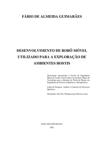 FÁBIO DE ALMEIDA GUIMARÃES
DESENVOLVIMENTO DE ROBÔ MÓVEL
UTILIZADO PARA A EXPLORAÇÃO DE
AMBIENTES HOSTIS
Dissertação apresentada à Escola de Engenharia
Mauá do Centro Universitário do Instituto Mauá de
Tecnologia para a obtenção do Título de Mestre em
Engenharia de Processos Químicos e Bioquímicos.
Linha de Pesquisa: Análise e Controle de Processos
Químicos.
Orientador: Prof. Dr. Wânderson de Oliveira Assis
SÃO CAETANO DO SUL
2007
 