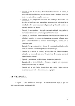 2
• Capítulo 3: além de uma breve descrição do funcionamento do sistema, é
mostrado também o diagrama geral do sistema, tanto o diagrama em blocos
como o circuito elétrico completo proposto.
• Capítulo 4: os componentes utilizados na construção do sistema são
descritos e justificados em sua maioria, assim como é dada uma breve
introdução sobre sensores e uma abordagem mais aprofundada nos tipos de
sensores utilizados no projeto.
• Capítulo 5: neste capítulo é abordado o conceito utilizado para realizar o
mapeamento do caminho percorrido pelo robô (odometria).
• Capítulo 6: é explicado o funcionamento do software de controle e os
principais conceitos envolvidos na lógica de programação utilizada, tanto
para o desenvolvimento da interface homem-máquina, quanto para o
controle do robô.
• Capítulo 7: é apresentado todo o sistema de comunicação utilizado, assim
como os conceitos adotados no protocolo de comunicação.
• Capítulo 8: o conceito da estrutura adotada, além dos tipos de materiais
utilizados na construção do robô. O custo total do sistema também é
abordado neste capítulo.
• Capítulo 9: a conclusão geral do projeto proposto é apresentada.
• Capítulo 10: é disponibilizada a listagem completa dos programas
desenvolvidos ao longo do trabalho.
• Capítulo 11: as referências bibliográficas, que muito colaboraram na
conceituação e em todo o desenvolvimento do projeto.
1.1 VISÃO GERAL
A Figura 1.1 tenta exemplificar em etapas e de uma forma bem ampla, o que está
relacionado ao projeto de qualquer robô.
 