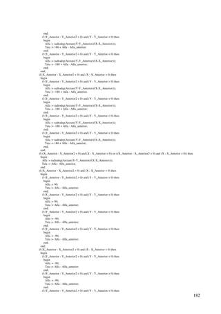 182
end;
if (Y_Anterior - Y_Anterior2  0) and (Y - Y_Anterior  0) then
begin
Alfa := radtodeg(Arctan((Y-Y_Anterior)/(X-X_Anterior)));
Teta := 180 + Alfa - Alfa_anterior;
end;
if (Y_Anterior - Y_Anterior2  0) and (Y - Y_Anterior  0) then
begin
Alfa := radtodeg(Arctan((Y-Y_Anterior)/(X-X_Anterior)));
Teta := -180 + Alfa - Alfa_anterior;
end;
end;
if (X_Anterior - X_Anterior2  0) and (X - X_Anterior  0) then
begin
if (Y_Anterior - Y_Anterior2  0) and (Y - Y_Anterior  0) then
begin
Alfa := radtodeg(Arctan((Y-Y_Anterior)/(X-X_Anterior)));
Teta := -180 + Alfa - Alfa_anterior;
end;
if (Y_Anterior - Y_Anterior2  0) and (Y - Y_Anterior  0) then
begin
Alfa := radtodeg(Arctan((Y-Y_Anterior)/(X-X_Anterior)));
Teta := -180 + Alfa - Alfa_anterior;
end;
if (Y_Anterior - Y_Anterior2  0) and (Y - Y_Anterior  0) then
begin
Alfa := radtodeg(Arctan((Y-Y_Anterior)/(X-X_Anterior)));
Teta := -180 + Alfa - Alfa_anterior;
end;
if (Y_Anterior - Y_Anterior2  0) and (Y - Y_Anterior  0) then
begin
Alfa := radtodeg(Arctan((Y-Y_Anterior)/(X-X_Anterior)));
Teta := 180 + Alfa - Alfa_anterior;
end;
end;
if ((X_Anterior - X_Anterior2  0) and (X - X_Anterior  0)) or ((X_Anterior - X_Anterior2  0) and (X - X_Anterior  0)) then
begin
Alfa := radtodeg(Arctan((Y-Y_Anterior)/(X-X_Anterior)));
Teta := Alfa - Alfa_anterior;
end;
if (X_Anterior - X_Anterior2  0) and (X - X_Anterior = 0) then
begin
if (Y_Anterior - Y_Anterior2  0) and (Y - Y_Anterior  0) then
begin
Alfa := 90;
Teta := Alfa - Alfa_anterior;
end;
if (Y_Anterior - Y_Anterior2  0) and (Y - Y_Anterior  0) then
begin
Alfa := 90;
Teta := Alfa - Alfa_anterior;
end;
if (Y_Anterior - Y_Anterior2  0) and (Y - Y_Anterior  0) then
begin
Alfa := -90;
Teta := Alfa - Alfa_anterior;
end;
if (Y_Anterior - Y_Anterior2  0) and (Y - Y_Anterior  0) then
begin
Alfa := -90;
Teta := Alfa - Alfa_anterior;
end;
end;
if (X_Anterior - X_Anterior2  0) and (X - X_Anterior = 0) then
begin
if (Y_Anterior - Y_Anterior2  0) and (Y - Y_Anterior  0) then
begin
Alfa := -90;
Teta := Alfa - Alfa_anterior;
end;
if (Y_Anterior - Y_Anterior2  0) and (Y - Y_Anterior  0) then
begin
Alfa := -90;
Teta := Alfa - Alfa_anterior;
end;
if (Y_Anterior - Y_Anterior2  0) and (Y - Y_Anterior  0) then
 