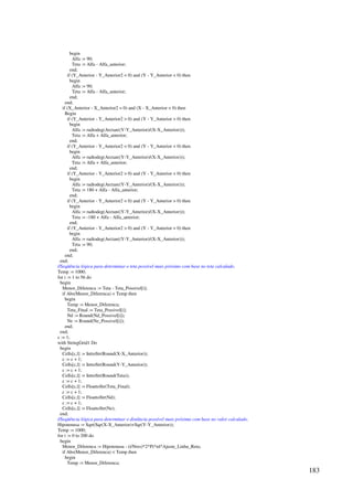 183
begin
Alfa := 90;
Teta := Alfa - Alfa_anterior;
end;
if (Y_Anterior - Y_Anterior2  0) and (Y - Y_Anterior  0) then
begin
Alfa := 90;
Teta := Alfa - Alfa_anterior;
end;
end;
if (X_Anterior - X_Anterior2 = 0) and (X - X_Anterior  0) then
Begin
if (Y_Anterior - Y_Anterior2  0) and (Y - Y_Anterior  0) then
begin
Alfa := radtodeg(Arctan((Y-Y_Anterior)/(X-X_Anterior)));
Teta := Alfa + Alfa_anterior;
end;
if (Y_Anterior - Y_Anterior2  0) and (Y - Y_Anterior  0) then
begin
Alfa := radtodeg(Arctan((Y-Y_Anterior)/(X-X_Anterior)));
Teta := Alfa + Alfa_anterior;
end;
if (Y_Anterior - Y_Anterior2  0) and (Y - Y_Anterior  0) then
begin
Alfa := radtodeg(Arctan((Y-Y_Anterior)/(X-X_Anterior)));
Teta := 180 + Alfa - Alfa_anterior;
end;
if (Y_Anterior - Y_Anterior2  0) and (Y - Y_Anterior  0) then
begin
Alfa := radtodeg(Arctan((Y-Y_Anterior)/(X-X_Anterior)));
Teta := -180 + Alfa - Alfa_anterior;
end;
if (Y_Anterior - Y_Anterior2  0) and (Y - Y_Anterior = 0) then
begin
Alfa := radtodeg(Arctan((Y-Y_Anterior)/(X-X_Anterior)));
Teta := 90;
end;
end;
end;
//Seqüência lógica para determinar o teta possível mais próximo com base no teta calculado.
Temp := 1000;
for i := 1 to 56 do
begin
Menor_Diferenca := Teta - Teta_Possivel[i];
if Abs(Menor_Diferenca)  Temp then
begin
Temp := Menor_Diferenca;
Teta_Final := Teta_Possivel[i];
Nd := Round(Nd_Possivel[i]);
Ne := Round(Ne_Possivel[i]);
end;
end;
c := 1;
with StringGrid1 Do
begin
Cells[c,l] := InttoStr(Round(X-X_Anterior));
c := c + 1;
Cells[c,l] := InttoStr(Round(Y-Y_Anterior));
c := c + 1;
Cells[c,l] := InttoStr(Round(Teta));
c := c + 1;
Cells[c,l] := FloattoStr(Teta_Final);
c := c + 1;
Cells[c,l] := FloattoStr(Nd);
c := c + 1;
Cells[c,l] := FloattoStr(Ne);
end;
//Seqüência lógica para determinar o distância possível mais próxima com base no valor calculado.
Hipotenusa := Sqrt(Sqr(X-X_Anterior)+Sqr(Y-Y_Anterior));
Temp := 1000;
for i := 0 to 200 do
begin
Menor_Diferenca := Hipotenusa - (i/Nres)*2*Pi*rd*Ajuste_Linha_Reta;
if Abs(Menor_Diferenca)  Temp then
begin
Temp := Menor_Diferenca;
 