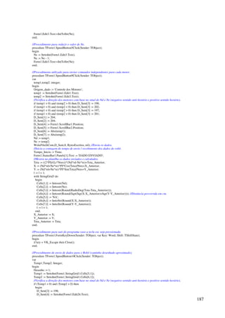 187
Form1.Edit3.Text:=IntToStr(Ne);
end;
//Procedimento para reduzir o valor de Ne.
procedure TForm1.SpeedButton5Click(Sender: TObject);
begin
Ne := StrtoInt(Form1.Edit3.Text);
Ne := Ne - 1;
Form1.Edit3.Text:=IntToStr(Ne);
end;
//Procedimento utilizado para enviar comandos independentes para cada motor.
procedure TForm1.SpeedButton9Click(Sender: TObject);
var
temp1,temp2: integer;
begin
Origem_dado := 'Controle dos Motores';
temp1 := StrtoInt(Form1.Edit1.Text);
temp2 := StrtoInt(Form1.Edit3.Text);
//Verifica a direção dos motores com base no sinal do Nd e Ne (negativo sentido anti-horário e positivo sentido horário).
if (temp1  0) and (temp2  0) then D_Sent[3] := 198;
if (temp1  0) and (temp2  0) then D_Sent[3] := 202;
if (temp1  0) and (temp2  0) then D_Sent[3] := 197;
if (temp1  0) and (temp2  0) then D_Sent[3] := 201;
D_Sent[1] := 204;
D_Sent[2] := 204;
D_Sent[4] := Form1.ScrollBar1.Position;
D_Sent[5] := Form1.ScrollBar2.Position;
D_Sent[6] := Abs(temp1);
D_Sent[7] := Abs(temp2);
Nd := temp1;
Ne := temp2;
WriteFile(hCom,D_Sent,8, BytesEscritos, nil); //Envia os dados.
//Inicia a contagem do tempo de envio / recebimento dos dados do robô.
Tempo_Inicio := Time;
Form1.StatusBar1.Panels[1].Text := 'DADO ENVIADO';
//Mostra na planilha os dados enviados e calculados.
Teta := ((2*PI)/(Lr*Nres))*(Nd*rd-Ne*re)+Teta_Anterior;
X := (Nd*rd+Ne*re)*PI*Cos(Teta)/Nres+X_Anterior;
Y := (Nd*rd+Ne*re)*PI*Sin(Teta)/Nres+Y_Anterior;
l := l + 1;
with StringGrid3 do
begin
Cells[1,l] := Inttostr(Nd);
Cells[2,l] := Inttostr(Ne);
Cells[3,l] := Inttostr(Round(RadtoDeg(Teta-Teta_Anterior)));
Cells[4,l] := Inttostr(Round(Sqrt(Sqr(X-X_Anterior)+Sqr(Y-Y_Anterior)))); //Distância percorrida em cm.
Cells[5,l] := 'NA';
Cells[6,l] := InttoStr(Round(X-X_Anterior));
Cells[7,l] := InttoStr(Round(Y-Y_Anterior));
l := l + 1;
end;
X_Anterior := X;
Y_Anterior := Y;
Teta_Anterior := Teta;
end;
//Procedimento para sair do programa caso a tecla esc seja pressionada.
procedure TForm1.FormKeyDown(Sender: TObject; var Key: Word; Shift: TShiftState);
begin
if key = VK_Escape then Close();
end;
//Procedimento de envio de dados para o Robô (caminho desenhado aproximado).
procedure TForm1.SpeedButton10Click(Sender: TObject);
var
Temp1,Temp2: Integer;
begin
Desenho := 1;
Temp1 := StrtoInt(Form1.StringGrid1.Cells[5,1]);
Temp2 := StrtoInt(Form1.StringGrid1.Cells[6,1]);
//Verifica a direção dos motores com base no sinal do Nd e Ne (negativo sentido anti-horário e positivo sentido horário).
if (Temp1  0) and (Temp2  0) then
begin
D_Sent[3] := 198;
D_Sent[4] := StrtoInt(Form1.Edit26.Text);
 